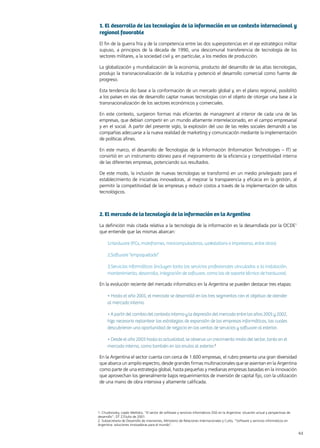 41News 41News
1. El desarrollo de las tecnologías de la información en un contexto internacional y
regional favorable
El fin de la guerra fría y de la competencia entre las dos superpotencias en el eje estratégico militar
supuso, a principios de la década de 1990, una descomunal transferencia de tecnología de los
sectores militares, a la sociedad civil y, en particular, a los medios de producción.
La globalización y mundialización de la economía, producto del desarrollo de las altas tecnologías,
produjo la transnacionalización de la industria y potenció el desarrollo comercial como fuente de
progreso.
Esta tendencia dio base a la conformación de un mercado global y, en el plano regional, posibilitó
a los países en vías de desarrollo captar nuevas tecnologías con el objeto de otorgar una base a la
transnacionalización de los sectores económicos y comerciales.
En este contexto, surgieron formas más eficientes de managment al interior de cada una de las
empresas, que debían competir en un mundo altamente interrelacionado, en el campo empresarial
y en el social. A partir del presente siglo, la explosión del uso de las redes sociales demandó a las
compañías adecuarse a la nueva realidad de marketing y comunicación mediante la implementación
de políticas afines.
En este marco, el desarrollo de Tecnologías de la Información (Information Technologies – IT) se
convirtió en un instrumento idóneo para el mejoramiento de la eficiencia y competitividad interna
de las diferentes empresas, potenciando sus resultados.
De este modo, la inclusión de nuevas tecnologías se transformó en un medio privilegiado para el
establecimiento de iniciativas innovadoras, al mejorar la transparencia y eficacia en la gestión, al
permitir la competitividad de las empresas y reducir costos a través de la implementación de saltos
tecnológicos.
2. El mercado de la tecnología de la información en la Argentina
La definición más citada relativa a la tecnología de la información es la desarrollada por la OCDE1
que entiende que las mismas abarcan:
1.Hardware (PCs, mainframes, minicomputadoras, wokstations e impresoras, entre otros)
2.Software “empaquetado”
3.Servicios informáticos (incluyen tanto los servicios profesionales vinculados a la instalación,
mantenimiento, desarrollo, integración de software, como los de soporte técnico de hardware).
En la evolución reciente del mercado informático en la Argentina se pueden destacar tres etapas:
• Hasta el año 2001, el mercado se desarrolló en los tres segmentos con el objetivo de atender
al mercado interno.
• A partir del cambio del contexto interno y la depresión del mercado entre los años 2001 y 2002,
hizo necesario replantear las estrategias de expansión de las empresas informáticas, las cuales
descubrieron una oportunidad de negocio en las ventas de servicios y software al exterior.
• Desde el año 2003 hasta la actualidad, se observa un crecimiento mixto del sector, tanto en el
mercado interno, como también en los envíos al exterior.2
En la Argentina el sector cuenta con cerca de 1.600 empresas, el rubro presenta una gran diversidad
que abarca un amplio espectro, desde grandes firmas multinacionales que se asientan en la Argentina
como parte de una estrategia global, hasta pequeñas y medianas empresas basadas en la innovación
que aprovechan los generalmente bajos requerimientos de inversión de capital fijo, con la utilización
de una mano de obra intensiva y altamente calificada.
1. Chudnovsky, Lopéz Melitsko, “El sector de software y servicios informáticos (SSI) en la Argentina: situación actual y perspectivas de
desarrollo”, DT 27/Julio de 2001.
2. Subsecretaría de Desarrollo de inversiones, Ministerio de Relaciones Internacionales y Culto, “Software y servicios informáticos en
Argentina: soluciones innovadoras para el mundo”.
 