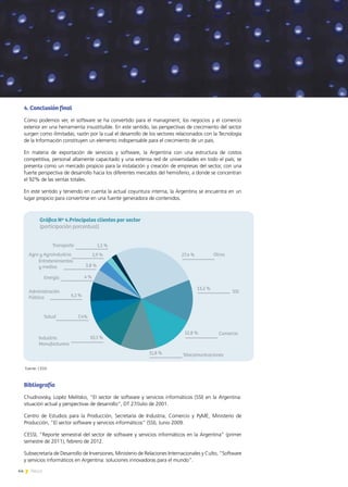 44 News
4. Conclusión final
Como podemos ver, el software se ha convertido para el managment, los negocios y el comercio
exterior en una herramienta insustituible. En este sentido, las perspectivas de crecimiento del sector
surgen como ilimitadas; razón por la cual el desarrollo de los sectores relacionados con la Tecnología
de la Información constituyen un elemento indispensable para el crecimiento de un país.
En materia de exportación de servicios y software, la Argentina con una estructura de costos
competitiva, personal altamente capacitado y una extensa red de universidades en todo el país; se
presenta como un mercado propicio para la instalación y creación de empresas del sector, con una
fuerte perspectiva de desarrollo hacia los diferentes mercados del hemisferio, a donde se concentran
el 92% de las ventas totales.
En este sentido y teniendo en cuenta la actual coyuntura interna, la Argentina se encuentra en un
lugar propicio para convertirse en una fuente generadora de contenidos.
Bibliografía
Chudnovsky, Lopéz Melitsko, “El sector de software y servicios informáticos (SSI) en la Argentina:
situación actual y perspectivas de desarrollo”, DT 27/Julio de 2001.
Centro de Estudios para la Producción, Secretaría de Industria, Comercio y PyME, Ministerio de
Producción, “El sector software y servicios informáticos” (SSI), Junio 2009.
CESSI, “Reporte semestral del sector de software y servicios informáticos en la Argentina” (primer
semestre de 2011), febrero de 2012.
Subsecretaría de Desarrollo de Inversiones, Ministerio de Relaciones Internacionales y Culto, “Software
y servicios informáticos en Argentina: soluciones innovadoras para el mundo”.
Fuente: CESSI
 