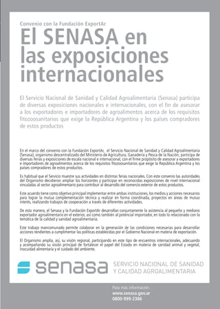 45News
Fruit Logistica 2012
45 NewsNews News 45
Para más información:
www.senasa.gov.ar
0800-999-2386
Convenio con la Fundación ExportAr
El SENASA en
las exposiciones
internacionales
El Servicio Nacional de Sanidad y Calidad Agroalimentaria (Senasa) participa
de diversas exposiciones nacionales e internacionales, con el fin de asesorar
a los exportadores e importadores de agroalimentos acerca de los requisitos
fitozoosanitarios que exige la República Argentina y los países compradores
de estos productos
En el marco del convenio con la Fundación ExportAr, el Servicio Nacional de Sanidad y Calidad Agroalimentaria
(Senasa), organismo descentralizado del Ministerio de Agricultura, Ganadería y Pesca de la Nación, participa de
diversas ferias y exposiciones de escala nacional e internacional, con el firme propósito de asesorar a exportadores
e importadores de agroalimentos acerca de los requisitos fitozoosanitarios que exige la República Argentina y los
países compradores de estos productos.
Es habitual que el Servicio muestre sus actividades en distintas ferias nacionales. Con este convenio las autoridades
del Organismo decidieron ampliar los horizontes y participar en reconocidas exposiciones de nivel internacional
vinculadas al sector agroalimentario para contribuir al desarrollo del comercio exterior de estos productos.
Este acuerdo tiene como objetivo principal implementar entre ambas instituciones, los medios y acciones necesarios
para lograr la mutua complementación técnica y realizar en forma coordinada, proyectos en áreas de mutuo
interés, realizando trabajos de cooperación a través de diferentes actividades.
De esta manera, el Senasa y la Fundación ExportAr desarrollan conjuntamente la asistencia al pequeño y mediano
exportador agroalimentario en el exterior, así como también al potencial importador, en todo lo relacionado con la
temática de la calidad y sanidad agroalimentaria.
Este trabajo mancomunado permite colaborar en la generación de las condiciones necesarias para desarrollar
acciones tendientes a cumplimentar las políticas establecidas por el Gobierno Nacional en materia de exportación.
El Organismo amplía, así, su visión regional, participando en este tipo de encuentros internacionales, adecuando
y acompañando su visión principal de fortalecer el papel del Estado en materia de sanidad animal y vegetal,
inocuidad alimentaria y el cuidado del ambiente.
 