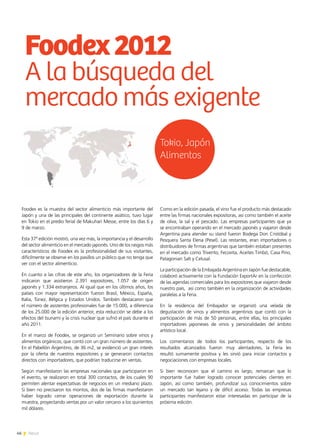 46 News46 News
Foodex es la muestra del sector alimenticio más importante del
Japón y una de las principales del continente asiático, tuvo lugar
en Tokio en el predio ferial de Makuhari Messe, entre los días 6 y
9 de marzo.
Esta 37ª edición mostró, una vez más, la importancia y el desarrollo
del sector alimenticio en el mercado japonés. Uno de los rasgos más
característicos de Foodex es la profesionalidad de sus visitantes,
difícilmente se observe en los pasillos un público que no tenga que
ver con el sector alimenticio.
En cuanto a las cifras de este año, los organizadores de la Feria
indicaron que asistieron 2.391 expositores, 1.057 de origen
japonés y 1.334 extranjeros. Al igual que en los últimos años, los
países con mayor representación fueron Brasil, México, España,
Italia, Túnez, Bélgica y Estados Unidos. También destacaron que
el número de asistentes profesionales fue de 15.000, a diferencia
de los 25.000 de la edición anterior, esta reducción se debe a los
efectos del tsunami y la crisis nuclear que sufrió el país durante el
año 2011.
En el marco de Foodex, se organizó un Seminario sobre vinos y
alimentos orgánicos, que contó con un gran número de asistentes.
En el Pabellón Argentino, de 36 m2, se evidenció un gran interés
por la oferta de nuestros expositores y se generaron contactos
directos con importadores, que podrían traducirse en ventas.
Según manifestaron las empresas nacionales que participaron en
el evento, se realizaron en total 300 contactos, de los cuales 90
permiten alentar expectativas de negocios en un mediano plazo.
Si bien no precisaron los montos, dos de las firmas manifestaron
haber logrado cerrar operaciones de exportación durante la
muestra, proyectando ventas por un valor cercano a los quinientos
mil dólares.
Como en la edición pasada, el vino fue el producto más destacado
entre las firmas nacionales expositoras, así como también el aceite
de oliva, la sal y el pescado. Las empresas participantes que ya
se encontraban operando en el mercado japonés y viajaron desde
Argentina para atender su stand fueron Bodega Don Cristóbal y
Pesquera Santa Elena (Pesel). Las restantes, eran importadores o
distribuidores de firmas argentinas que también estaban presentes
en el mercado como Trivento, Fecovita, Aceites Timbó, Casa Pino,
Patagonian Salt y Celusal.
La participación de la Embajada Argentina en Japón fue destacable,
colaboró activamente con la Fundación ExportAr en la confección
de las agendas comerciales para los expositores que viajaron desde
nuestro país, así como también en la organización de actividades
paralelas a la Feria.
En la residencia del Embajador se organizó una velada de
degustación de vinos y alimentos argentinos que contó con la
participación de más de 50 personas, entre ellas, los principales
importadores japoneses de vinos y personalidades del ámbito
artístico local.
Los comentarios de todos los participantes, respecto de los
resultados alcanzados fueron muy alentadores, la Feria les
resultó sumamente positiva y les sirvió para iniciar contactos y
negociaciones con empresas locales.
Si bien reconocen que el camino es largo, remarcan que lo
importante fue haber logrado conocer potenciales clientes en
Japón, así como también, profundizar sus conocimientos sobre
un mercado tan lejano y de difícil acceso. Todas las empresas
participantes manifestaron estar interesadas en participar de la
próxima edición.
Foodex2012
A la búsqueda del
mercado más exigente
Tokio, Japón
Alimentos
 