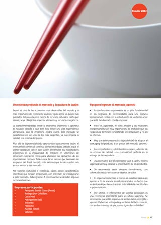 47News 47News
Tips para ingresar al mercado japonés:
•	 La confianza en su proveedor es un pilar fundamental
en los negocios. Es recomendable para una primera
aproximación contar con la introducción de un tercer actor
que esté familiarizado con la empresa.
•	 Para los japoneses, el trato amable y las relaciones
interpersonales son muy importantes. Es probable que los
negocios se terminen concretando en restaurants y no en
las oficinas.
•	 Hay que estar preparado a la posibilidad de adaptar el
packaging del producto a los gustos del mercado japonés.
•	 Los importadores y distribuidores exigen, además de
las normas de calidad, una puntualidad perfecta en la
entrega de la mercadería.
•	 Ayuda mucho que el exportador viaje a Japón, recorra
lugares de venta y observe la presentación de los productos.
•	 Se recomienda vestir siempre formalmente, con
colores discretos y sin ostentar objetos de valor.
•	 Es importante conocer al menos las palabras básicas en
japonés a fin de encarar los saludos iniciales, un hecho que
será valorado por la contraparte, más allá de la exactitud en
la pronunciación.
•	 Por último, el intercambio de tarjetas personales es
una ceremonia importante para la cultura japonesa. Se
recomienda que estén impresas de ambos lados, en inglés y
japonés. Deben ser entregadas y recibidas del lado correcto,
con ambas manos y de pie, como signo de cordialidad.
Una mirada profunda al mercado y la cultura de Japón:
Japón es una de las economías más desarrollas del mundo y la
más importante del continente asiático, figura entre los países más
poblados del planeta pero carece de recursos naturales, razón por
la cual, se ve obligado a importar alimentos y recursos energéticos.
La complementariedad entre la economía argentina y japonesa
es notable, debido a que este país posee una alta dependencia
alimentaria, que la Argentina podría cubrir. Este mercado se
caracteriza por ser uno de los más exigentes, ya que prioriza la
calidad por encima del precio.
Más allá de la potencialidad y oportunidad que presenta Japón, el
intercambio comercial continúa siendo muy bajo, debido a que el
primer obstáculo con el que suelen enfrentarse los exportadores
argentinos es la incapacidad de producir en volúmenes de
dimensión suficiente como para abastecer las demandas de los
importadores nipones. Esta es una de las razones por las cuales las
empresas del Brasil han sido más exitosas que las de nuestro país
en sus ventas a ese mercado.
Por razones culturales e históricas, Japón posee características
distintivas que ningún empresario, con intención de incorporarse
a este mercado, debe ignorar. A continuación se detallan algunas
recomendaciones.
Empresas participantes:
•	 Pesquera Santa Elena (Pesel)
•	 Bodega Don Cristóbal
•	 Casa Pino
•	 Patagonian Salt
•	 Trivento
•	 Fecovita
•	 Aceites Timbó
•	 Celusal
 