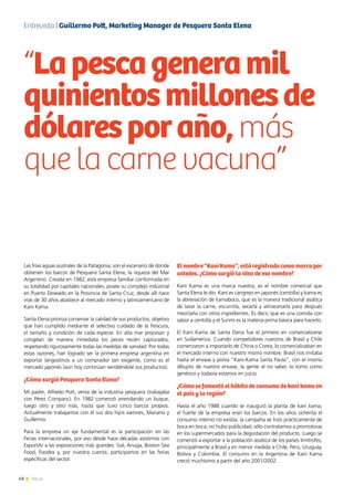 48 News48 News
Las frías aguas australes de la Patagonia, son el escenario de donde
obtienen los barcos de Pesquera Santa Elena, la riqueza del Mar
Argentino. Creada en 1982, esta empresa familiar conformada en
su totalidad por capitales nacionales, posee su complejo industrial
en Puerto Deseado en la Provincia de Santa Cruz, desde allí hace
más de 30 años abastece al mercado interno y latinoamericano de
Kani Kama.
Santa Elena prioriza conservar la calidad de sus productos, objetivo
que han cumplido mediante el selectivo cuidado de la frescura,
el tamaño y condición de cada especie. En alta mar procesan y
congelan de manera inmediata los peces recién capturados,
respetando rigurosamente todas las medidas de sanidad. Por todas
estas razones, han logrado ser la primera empresa argentina en
exportar langostinos a un comprador tan exigente, como es el
mercado japonés (aún hoy continúan vendiéndole sus productos).
¿Cómo surgió Pesquera Santa Elena?
Mi padre, Alfredo Pott, venía de la industria pesquera (trabajaba
con Pérez Companc). En 1982 comenzó arrendando un buque,
luego otro y otro más, hasta que tuvo cinco barcos propios.
Actualmente trabajamos con él sus dos hijos varones, Mariano y
Guillermo.
Para la empresa un eje fundamental es la participación en las
Ferias internacionales, por eso desde hace décadas asistimos con
ExportAr a las exposiciones más grandes: Sial, Anuga, Boston Sea
Food, Foodex y, por nuestra cuenta, participamos en las ferias
específicas del sector.
Elnombre“KaniKama”,estáregistradocomomarcapor
ustedes. ¿Cómo surgió la idea de ese nombre?
Kani Kama es una marca nuestra, es el nombre comercial que
Santa Elena le dio. Kani es cangrejo en japonés (centolla) y kama es
la abreviación de kamaboco, que es la manera tradicional asiática
de lavar la carne, escurrirla, secarla y almacenarla para después
mezclarla con otros ingredientes. Es decir, que es una comida con
sabor a centolla y el Surimi es la materia prima básica para hacerlo.
El Kani Kama de Santa Elena fue el primero en comercializarse
en Sudamérica. Cuando competidores nuestros de Brasil y Chile
comenzaron a importarlo de China o Corea, lo comercializaban en
el mercado interno con nuestro mismo nombre. Brasil nos imitaba
hasta el envase y ponía “Kani-Kama Santa Paula”, con el mismo
dibujito de nuestro envase, la gente al no saber, lo tomo como
genérico y todavía estamos en juicio.
¿Cómo se fomentó el hábito de consumo de kani kama en
el país y la región?
Hasta el año 1988 cuando se inauguró la planta de kani kama,
el fuerte de la empresa eran los barcos. En los años ochenta el
consumo interno no existía, la campaña se hizo prácticamente de
boca en boca, no hubo publicidad, sólo contratamos a promotoras
en los supermercados para la degustación del producto. Luego se
comenzó a exportar a la población asiática de los países limítrofes,
principalmente a Brasil y en menor medida a Chile, Perú, Uruguay,
Bolivia y Colombia. El consumo en la Argentina de Kani Kama
creció muchísimo a partir del año 2001/2002.
“Lapescageneramil
quinientosmillonesde
dólaresporaño, más
que la carne vacuna”
Entrevista | Guillermo Pott, Marketing Manager de Pesquera Santa Elena
 