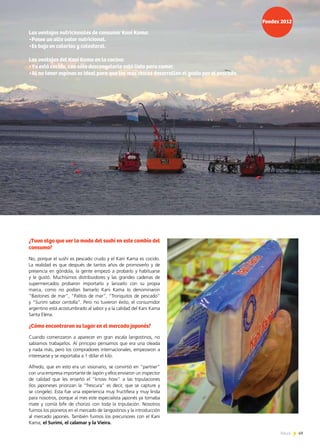 49News 49News
¿Tuvo algo que ver la moda del sushi en este cambio del
consumo?
No, porque el sushi es pescado crudo y el Kani Kama es cocido.
La realidad es que después de tantos años de promoverlo y de
presencia en góndola, la gente empezó a probarlo y habituarse
y le gustó. Muchísimos distribuidores y las grandes cadenas de
supermercados probaron importarlo y lanzarlo con su propia
marca, como no podían llamarlo Kani Kama lo denominaron
“Bastones de mar”, “Palitos de mar”, “Tronquitos de pescado”
y “Surimi sabor centolla”. Pero no tuvieron éxito, el consumidor
argentino está acostumbrado al sabor y a la calidad del Kani Kama
Santa Elena.
¿Cómo encontraron su lugar en el mercado japonés?
Cuando comenzaron a aparecer en gran escala langostinos, no
sabíamos trabajarlos. Al principio pensamos que era una oleada
y nada más, pero los compradores internacionales, empezaron a
interesarse y se exportaba a 1 dólar el kilo.
Alfredo, que en esto era un visionario, se convirtió en “partner”
con una empresa importante de Japón y ellos enviaron un inspector
de calidad que les enseñó el “know how” a las tripulaciones
(los japoneses priorizan la “frescura” es decir, que se capture y
se congele). Esta fue una experiencia muy fructífera y muy linda
para nosotros, porque al mes este especialista japonés ya tomaba
mate y comía bife de chorizo con toda la tripulación. Nosotros
fuimos los pioneros en el mercado de langostinos y la introducción
al mercado japonés. También fuimos los precursores con el Kani
Kama, el Surimi, el calamar y la Vieira.
Las ventajas nutricionales de consumir Kani Kama:
•Posee un alto valor nutricional.
•Es bajo en calorías y colesterol.
Las ventajas del Kani Kama en la cocina:
•Ya está cocido, con sólo descongelarlo está listo para comer.
•Al no tener espinas es ideal para que los más chicos desarrollen el gusto por el pescado.
 