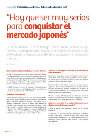 50 News50 News
Por Cecilia Jobe
¿Cómo fue la iniciación de la bodega al mundo del vino?
En 1997 mi padre empezó comprando fincas y distribuyendo la uva
a las grandes bodegas. Nunca pensamos que íbamos a terminar
vendiendo nuestros propios vinos, pero en el año 2000 elaboramos
nuestras primeras botellas. A partir de ahí comenzó la historia, hoy
12 años después, vendemos un millón cuatrocientas mil botellas
por año y contamos con cuatro viñedos propios.
En 2008 hicimos una inversión de casi cuatro millones de dólares
y construimos nuestra propia bodega de última generación que
cuenta con una capacidad de 2.200.000 litros.
¿Qué cepas comercializan?
Comercializamos 22 productos, en cuatro líneas: Cristóbal 1492
Oak Reserve (Merlot, Malbec y Shiraz); Cristóbal 1492 (Malbec,
Merlot, Cabernet Sauvignon, Bonarda, Sangiovese, Shiraz,
Verdelho, Chardonnay, Torrontés y Malbec Rosé, además del
Cristóbal 1492 Espumante, extra brut blanc de blancs, 100%
Chardonnay); Finca La Niña (Malbec, Merlot, Cabernet Sauvignon
y Chardonnay); 1492 (Trivarietales tinto y blanco, Malbec Rosé)
y TRIANA, nuestro vino emblemático, assemblage de Malbec,
Cabernet Sauvignon y Shiraz que se hace todos los años.
¿Cuál fue la estrategia de inserción en el mercado que
tomó la empresa?
Básicamente la estrategia siempre fue la participación en Ferias.
Desde 2002 vamos todos los años, en forma ininterrumpida, a
las grandes exposiciones de vinos: Prowein (Alemania), Vinexpo
(Francia) y London Wine (Reino Unido).
Nosotros, además del Malbec nuestra cepa insignia, hemos
apostado a otros varietales para diferenciarnos de la competencia.
En lo que es vino blanco, tenemos al Verdelho, que es una uva de
la isla portuguesa de Madeira. Esta variedad gusta mucho y somos
casi los únicos que la comercializamos.
Ofrecer un varietal diferente puede ser una buena puerta de
entrada para vender otros vinos, ante tanta competencia y marcas,
es como decir: “mirá, tengo algo que te va a sorprender ”.
¿Cuál es el porcentaje de la producción que se exporta?
¿Cuáles son sus destinos principales?
El 85% de la producción se exporta y el otro 15% se consume
localmente.
Los destinos a los que exportamos actualmente son en América:
Estados Unidos, Brasil y Canadá; en Asia: Japón, Corea, Hong
Kong y Emiratos Árabes Unidos y en Europa: Bélgica, Reino Unido,
Dinamarca, Francia, Alemania, Italia, Holanda, Suecia, Islandia,
Polonia y Rusia.
“Hay que ser muy serios
para conquistarel
mercadojaponés”
Entrevista | Cristóbal Lapania, Director de Bodega Don Cristóbal 1492
Eduardo Lapania, CEO de Bodega Don Cristóbal, junto a su hijo
Cristóbal, comenzaron a incursionar en el negocio del vino en el año
1997. Actualmente exportan el 85% de la producción a América, Asia
y Europa.
 