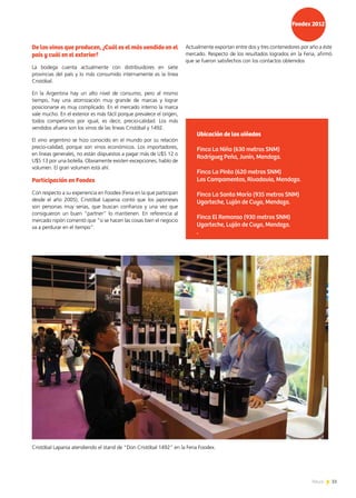 51News 51News
Actualmente exportan entre dos y tres contenedores por año a éste
mercado. Respecto de los resultados logrados en la Feria, afirmó
que se fueron satisfechos con los contactos obtenidos
De los vinos que producen, ¿Cuál es el más vendido en el
país y cuál en el exterior?
La bodega cuenta actualmente con distribuidores en siete
provincias del país y lo más consumido internamente es la línea
Cristóbal.
En la Argentina hay un alto nivel de consumo, pero al mismo
tiempo, hay una atomización muy grande de marcas y lograr
posicionarse es muy complicado. En el mercado interno la marca
vale mucho. En el exterior es más fácil porque prevalece el origen,
todos competimos por igual, es decir, precio-calidad. Los más
vendidos afuera son los vinos de las líneas Cristóbal y 1492.
El vino argentino se hizo conocido en el mundo por su relación
precio-calidad, porque son vinos económicos. Los importadores,
en líneas generales, no están dispuestos a pagar más de U$S 12 o
U$S 13 por una botella. Obviamente existen excepciones, hablo de
volumen. El gran volumen está ahí.
Participación en Foodex
Con respecto a su experiencia en Foodex (Feria en la que participan
desde el año 2005), Cristóbal Lapania contó que los japoneses
son personas muy serias, que buscan confianza y una vez que
consiguieron un buen “partner” lo mantienen. En referencia al
mercado nipón comentó que “si se hacen las cosas bien el negocio
va a perdurar en el tiempo”.
Ubicación de los viñedos
Finca La Niña (630 metros SNM)
Rodríguez Peña, Junín, Mendoza.
Finca La Pinta (620 metros SNM)
Los Campamentos, Rivadavia, Mendoza.
Finca La Santa María (935 metros SNM)
Ugarteche, Luján de Cuyo, Mendoza.
Finca El Remanso (930 metros SNM)
Ugarteche, Luján de Cuyo, Mendoza.
.
Cristóbal Lapania atendiendo el stand de “Don Cristóbal 1492” en la Feria Foodex.
 