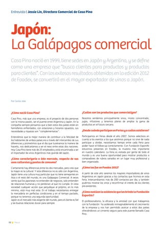 52 News
Por Cecilia Jobe
¿Cómo nació Casa Pino?
Casa Pino, más que una empresa, es el proyecto de dos personas
con la misma pasión, ser el puente entre Argentina y Japón. En la
compañía siempre pensamos que si bien estos dos países están en
hemisferios enfrentados, con estaciones y horarios opuestos, sus
necesidades y riquezas son “complementarias”.
Entendimos que la mejor manera de contribuir a la felicidad de
los habitantes de ambos países era a través del intercambio de sus
diferencias y prometimos que el día que tuviéramos la manera de
hacerlo, nos dedicaríamos a ser el nexo entre estas dos naciones.
Hoy Casa Pino tiene más de 25 empleados y está encaminada a ser
el importador de vinos Argentinos más grande del Japón.
¿Cómo caracterizaría a éste mercado, respecto de sus
usos culturales y pautas de consumo?
Ciertamente hay diferencias entre los dos mercados, pero creo que
la mayor es la cultural. Y esta diferencia no es sólo con Argentina,
Japón tiene una cultura muy particular que no tiene semejantes en
Asia o el resto del mundo, es una Galápagos Comercial. A veces
siento que los japoneses no entienden de negocios, solo entienden
de relaciones humanas y no perdonan al que no cumple. En ésta
sociedad cualquier acción que perjudique al prójimo, en lo más
mínimo, está muy mal vista. En el trabajo necesitamos entregar
la mercadería en perfectas condiciones y en el tiempo pactado,
porque no tenemos una segunda oportunidad.
Japón es el mercado más exigente del mundo, pero el cliente es fiel
y las buenas relaciones duran para siempre.
¿Cuáles son los productos que comercializan?
Nosotros vendemos principalmente vinos, mosto concentrado,
jugos, infusiones y tenemos planes de ampliar la gama de
productos en el futuro cercano.
¿DesdecuándoparticipanenFeriasyacuálesasistieron?
Participamos en Ferias desde el año 2007. Somos selectivos en
cuanto a los eventos a los que asistimos porque no sirve de nada
participar y olvidar, necesitamos tiempo entre cada Feria para
poder hacer el follow-up correctamente. Con Fundación ExportAr
estuvimos presentes en Foodex, la muestra más importante
en nuestro calendario. La Feria es visitada por gente de todo el
mundo y es una buena oportunidad para mostrar productos a
compradores de rubros variados en un lugar muy profesional y
bien organizado.
¿Cómo les fue en Foodex 2012?
A partir de este año seremos los mayores importadores de vinos
Argentinos en Japón gracias a los contactos que hicimos en esta
Feria. Intercambiamos más de 200 contactos por día, y también
pudimos mostrar los vinos y reconfirmar el interés de los clientes
pre-existentes.
¿CómoevalúanlaasistenciaquelesbrindalaFundación
ExportAr?
El profesionalismo, la eficacia y la amistad con que trabajamos
con la Fundación ha acelerado inimaginablemente el crecimiento
de la empresa y nos han permitido acercar a estos dos países
ofreciéndonos un cimiento seguro para este puente llamado Casa
Pino.
Japón:
La Galápagos comercial
Entrevista | Jessie Lin, Directora Comercial de Casa Pino
CasaPinonacióen1999,tienesedesenJapónyArgentina,ysedefine
como una empresa que “busca clientes para productos y productos
paraclientes”.Conlosexitososresultadosobtenidosenlaedición2012
de Foodex, se convertirá en el mayor exportador de vinos a Japón.
 