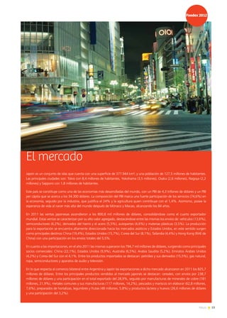 53News
El mercado
Japón es un conjunto de islas que cuenta con una superficie de 377.944 km², y una población de 127,5 millones de habitantes.
Las principales ciudades son: Tokio con 8,4 millones de habitantes, Yokohama (3,5 millones), Osaka (2,6 millones), Nagoya (2,2
millones) y Sapporo con 1,8 millones de habitantes.
Este país se constituye como una de las economías más desarrolladas del mundo, con un PBI de 4,3 trillones de dólares y un PBI
per cápita que se acerca a los 34.300 dólares. La composición del PBI marca una fuerte participación de los servicios (74,6%) en
la economía, seguido por la industria, que justifica el 24% y la agricultura quien contribuye con el 1,4%. Asimismo, posee la
esperanza de vida al nacer más alta del mundo después de Mónaco y Macao, alcanzando los 84 años.
En 2011 las ventas japonesas ascendieron a los 800,8 mil millones de dólares, consolidándose como el cuarto exportador
mundial. Estas ventas se caracterizan por su alto valor agregado, destacándose entre las mismas los envíos de: vehículos (13,6%),
semiconductores (6,2%), derivados del hierro y el acero (5,5%), autopartes (4,6%) y materias plásticas (3,5%). La producción
para la exportación se encuentra altamente direccionada hacia los mercados asiáticos y Estados Unidos, en este sentido surgen
como principales destinos China (19,4%), Estados Unidos (15,7%), Corea del Sur (8,1%), Tailandia (4,4%) y Hong Kong (RAE de
China) con una participación en los envíos totales del 5,5%.
En cuanto a las importaciones, en el año 2011 las mismas superaron los 794,7 mil millones de dólares, surgiendo como principales
socios comerciales: China (22,1%), Estados Unidos (9,9%), Australia (6,5%); Arabia Saudita (5,2%), Emiratos Árabes Unidos
(4,2%) y Corea del Sur con el 4,1%. Entre los productos importados se destacan: petróleo y sus derivados (15,5%), gas natural,
ropa, semiconductores y aparatos de audio y televisión.
En lo que respecta al comercio bilateral entre Argentina y Japón las exportaciones a dicho mercado alcanzaron en 2011 los 825,7
millones de dólares. Entre los principales productos vendidos al mercado japonés se destacan: cereales, con envíos por 238,7
millones de dólares y una participación en el total exportado del 28,9%, seguido por manufacturas de minerales de cobre (181
millones, 21,9%), metales comunes y sus manufacturas (117 millones, 14,2%), pescados y mariscos sin elaborar (62,8 millones,
7,6%), preparados de hortalizas, legumbres y frutas (48 millones, 5,8%) y productos lácteos y huevos (26,6 millones de dólares
y una participación del 3,2%).
 