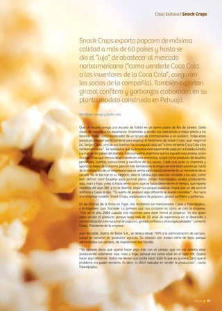 55News 55News
Que un lituano ponga una escuela de fútbol en un barrio pobre de Río de Janeiro. Darle
clases de valentía a los espartanos. Enseñarles a vender sus mercancías a mejor precio a los
fenicios. Poner como moderador de un grupo de intemperantes a un siciliano. Todas estas
paradojas encajan perfectamente para explicar el fenómeno de Snack Crops, que –según el
Lic. Sergio Casas, uno de sus dueños- ha conseguido algo así “como venderle Coca Cola a los
norteamericanos”. La realidad es que su empresa está exportando popcorn a Estados Unidos
y a más de 60 países del planeta. Esta compañía argentina que ha logrado esta proeza, entre
muchas otras que iremos desgranando en esta entrevista, surgió como producto de desafíos
personales, sueños, convicciones y sacrificio de sus socios. Cada uno puso su impronta y
aportó lo mejor de sí mismo, pero lo más llamativo es el origen de este éxito comercial: nació
de la motivación de un empresario que se sentía vacío espiritualmente en un momento de su
carrera. No le iba mal en su negocio, pero le faltaba algo esencial –invisible a los ojos, como
bien definió Saint Exupéry- para sentirse pleno. Jordan Palandjoglou estaba produciendo
soja, maíz y trigo, y eso lo hacía sentir como que se había detenido en el tiempo, que repetía
modelos del siglo XIX, y no se divertía, según sus propias palabras. Hasta que un día sonó el
teléfono y Casas le dijo: “Tu sueño de producir algo diferente se puede concretar”. Así nacía
una empresa modelo: Snack Crops, exportadora de popcorn, girasol confitero y garbanzo.
En las oficinas de la firma en Tigre, nos recibieron los mencionados Casas y Palandjoglou,
y el Ingeniero Juan Iturralde. Lo primero que nos contaron es cómo se creó la empresa:
“Fue en el año 2004 cuando nos reunimos para darle forma al proyecto. Yo era quien
sabía vender el producto porque tenía más de 20 años de experiencia en el desarrollo y
comercialización internacional de popcorn, girasol confitero y otras especialidades” comentó
Casas, Presidente de la empresa.
Juan Iturralde, dueño de Baibé S.A., se dedica desde 1970 a la administración de campos.
Luego se convirtió en productor agrícola. Su relación con Jordan viene de lejos, porque
administraba sus campos, de Algodonera San Nicolás.
“Yo siempre decía que quería hacer algo más con el campo; que no me divertía estar
produciendo solamente soja, maíz y trigo, porque era como estar en el siglo XIX. Quería
hacer algo diferente. Todos me decían que podía hacer todo lo que yo quisiera, pero que el
problema era poder venderlo. Es decir, lo difícil radicaba en vender la producción”, contó
Palandjoglou.
Caso Exitoso | Snack Crops
Snack Crops exporta popcorn de máxima
calidad a más de 60 países y hasta se
dio el “lujo” de abastecer al mercado
norteamericano (“como venderle Coca Cola
a los inventores de la Coca Cola”, aseguran
los socios de la compañía). También exportan
girasol confitero y garbanzos elaborados en su
planta modelo construida en Pehuajó.
Por Héctor Lorenzo y Cecilia Jobe
 