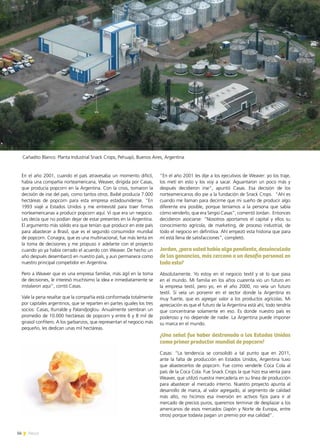 56 News
“En el año 2001 les dije a los ejecutivos de Weaver: yo los traje,
los metí en esto y los voy a sacar. Aguantaron un poco más y
después decidieron irse”, apuntó Casas. Esa decisión de los
norteamericanos dio pie a la fundación de Snack Crops. “Ahí es
cuando me llaman para decirme que mi sueño de producir algo
diferente era posible, porque teníamos a la persona que sabía
cómo venderlo, que era Sergio Casas”, comentó Jordan. Entonces
decidieron asociarse: “Nosotros aportamos el capital y ellos su
conocimiento agrícola, de marketing, de proceso industrial, de
todo el negocio en definitiva. Ahí empezó esta historia que para
mí está llena de satisfacciones”, completó.
Jordan, ¿para usted había algo pendiente, desvinculado
de las ganancias, más cercano a un desafío personal en
todo esto?
Absolutamente. Yo estoy en el negocio textil y sé lo que pasa
en el mundo. Mi familia en los años cuarenta vio un futuro en
la empresa textil, pero yo, en el año 2000, no veía un futuro
textil. Sí veía un porvenir en el sector donde la Argentina es
muy fuerte, que es agregar valor a los productos agrícolas. Mi
apreciación es que el futuro de la Argentina está ahí, todo tendría
que concentrarse solamente en eso. Es donde nuestro país es
poderoso y no depende de nadie. La Argentina puede imponer
su marca en el mundo.
¿Una señal fue haber destronado a los Estados Unidos
como primer productor mundial de popcorn?
Casas: “La tendencia se consolidó a tal punto que en 2011,
ante la falta de producción en Estados Unidos, Argentina tuvo
que abastecerlos de popcorn. Fue como venderle Coca Cola al
país de la Coca Cola. Fue Snack Crops la que hizo esa venta para
Weaver, que utilizó nuestra mercadería en su línea de producción
para abastecer al mercado interno. Nuestro proyecto apunta al
desarrollo de marca, al valor agregado, al segmento de calidad
más alto, no hicimos esa inversión en activos fijos para ir al
mercado de precios puros, queremos terminar de desplazar a los
americanos de esos mercados (Japón y Norte de Europa, entre
otros) porque todavía pagan un premio por esa calidad”.
En el año 2001, cuando el país atravesaba un momento difícil,
había una compañía norteamericana, Weaver, dirigida por Casas,
que producía popcorn en la Argentina. Con la crisis, tomaron la
decisión de irse del país, como tantos otros. Baibé producía 7.000
hectáreas de popcorn para esta empresa estadounidense. “En
1993 viajé a Estados Unidos y me entrevisté para traer firmas
norteamericanas a producir popcorn aquí. Vi que era un negocio.
Les decía que no podían dejar de estar presentes en la Argentina.
El argumento más sólido era que tenían que producir en este país
para abastecer a Brasil, que es el segundo consumidor mundial
de popcorn. Conagra, que es una multinacional, fue más lenta en
la toma de decisiones y me propuso ir adelante con el proyecto
cuando yo ya había cerrado el acuerdo con Weaver. De hecho un
año después desembarcó en nuestro país, y aun permanece como
nuestro principal competidor en Argentina.
Pero a Weaver que es una empresa familiar, más ágil en la toma
de decisiones, le interesó muchísimo la idea e inmediatamente se
instalaron aquí”, contó Casas.
Vale la pena resaltar que la compañía está conformada totalmente
por capitales argentinos, que se reparten en partes iguales los tres
socios: Casas, Iturralde y Palandjoglou. Anualmente siembran un
promedio de 10.000 hectáreas de popcorn y entre 6 y 8 mil de
girasol confitero. A los garbanzos, que representan el negocio más
pequeño, les dedican unas mil hectáreas.
Cañadito Blanco. Planta Industrial Snack Crops, Pehuajó, Buenos Aires, Argentina
 