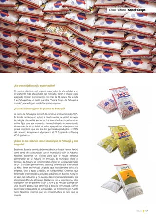 57News 57News
¿Su gran objetivo es la exportación?
Sí, nuestro objetivo es el negocio exportador, de alta calidad y en
el segmento más alto posible del mercado. Sacar el mayor valor
agregado posible. Comerciamos con más de 60 países. Por la ruta
5 en Pehuajó hay un cartel que dice “Snack Crops, de Pehuajó al
mundo”, ese eslogan nos define como empresa.
¿Cuándo construyeron la planta de Pehuajó?
La planta de Pehuajó se terminó de construir en diciembre de 2005.
Es la más moderna en su tipo a nivel mundial; se utilizó la mejor
tecnología disponible entonces. La inversión fue importante en
activos fijos para ese momento. Hemos trabajado incrementando
el mercado de alta calidad, el valor agregado en el popcorn y el
girasol confitero, que son los dos principales productos. El 70%
del comercio lo representa el popcorn, el 25 % girasol confitero y
el 5% garbanzo.
¿Cómo es su relación con el municipio de Pehuajó y con
su gente?
Excelente. En este sentido debemos destacar lo que hemos hecho
como tarea de colaboración con el municipio y con la Aduana.
Nosotros donamos las oficinas para que se instale personal
permanente de la Aduana en Pehuajó. El municipio cedió el
terreno y la Aduana se comprometió a tener en la segunda mitad
de 2012 oficiales permanentes, que hoy tenemos que traer desde
La Plata. Tener en Pehuajó un polo, que no solamente sirva a la
empresa, sino a toda la región, es fundamental. Creemos que
tener todo el centro de la actividad aduanera en Buenos Aires no
es sano, no es bueno, y no ayuda a las economías regionales, por
el contrario dificulta el trabajo. Hablamos con la intendencia, ellos
dialogaron con el gobierno y con la AFIP y así Pehuajó cuenta con
una Aduana propia que beneficia a toda la comunidad. Somos
la principal empleadora de la localidad. Se transformó en Puerto
Seco. Nosotros creemos que sin infraestructura es raro que se
invierta.
Entrevista | Graciela Ceballos, Directora
Entrevista | Graciela Ceballos, Directora de Anamê Vio
Caso Exitoso | Snack Crops
 