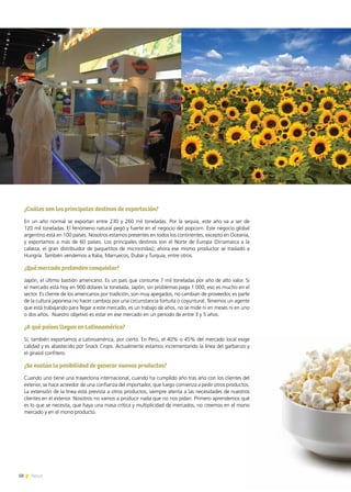 58 News58 News
¿Cuáles son los principales destinos de exportación?
En un año normal se exportan entre 230 y 260 mil toneladas. Por la sequía, este año va a ser de
120 mil toneladas. El fenómeno natural pegó y fuerte en el negocio del popcorn. Este negocio global
argentino está en 100 países. Nosotros estamos presentes en todos los continentes, excepto en Oceanía,
y exportamos a más de 60 países. Los principales destinos son el Norte de Europa (Dinamarca a la
cabeza, el gran distribuidor de paquetitos de microondas); ahora ese mismo productor se trasladó a
Hungría. También vendemos a Italia, Marruecos, Dubái y Turquía, entre otros.
¿Qué mercado pretenden conquistar?
Japón, el último bastión americano. Es un país que consume 7 mil toneladas por año de alto valor. Si
el mercado está hoy en 900 dólares la tonelada, Japón, sin problemas paga 1.000, eso es mucho en el
sector. Es cliente de los americanos por tradición, son muy apegados, no cambian de proveedor, es parte
de la cultura japonesa no hacer cambios por una circunstancia fortuita o coyuntural. Tenemos un agente
que está trabajando para llegar a este mercado, es un trabajo de años, no se mide ni en meses ni en uno
o dos años. Nuestro objetivo es estar en ese mercado en un período de entre 3 y 5 años.
¿A qué países llegan en Latinoamérica?
Sí, también exportamos a Latinoamérica, por cierto. En Perú, el 40% o 45% del mercado local exige
calidad y es abastecido por Snack Crops. Actualmente estamos incrementando la línea del garbanzo y
el girasol confitero.
¿Se evalúa la posibilidad de generar nuevos productos?
Cuando uno tiene una trayectoria internacional, cuando ha cumplido año tras año con los clientes del
exterior, se hace acreedor de una confianza del importador, que luego comienza a pedir otros productos.
La extensión de la línea está prevista a otros productos, siempre atenta a las necesidades de nuestros
clientes en el exterior. Nosotros no vamos a producir nada que no nos pidan. Primero aprendemos qué
es lo que se necesita, que haya una masa crítica y multiplicidad de mercados, no creemos en el mono
mercado y en el mono producto.
 