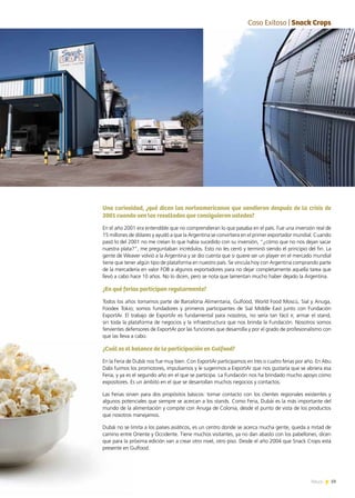 59NewsNews
Una curiosidad, ¿qué dicen los norteamericanos que vendieron después de la crisis de
2001 cuando ven los resultados que consiguieron ustedes?
En el año 2001 era entendible que no comprendieran lo que pasaba en el país. Fue una inversión real de
15 millones de dólares y ayudó a que la Argentina se convirtiera en el primer exportador mundial. Cuando
pasó lo del 2001 no me creían lo que había sucedido con su inversión, “¿cómo que no nos dejan sacar
nuestra plata?”, me preguntaban incrédulos. Esto no les cerró y terminó siendo el principio del fin. La
gente de Weaver volvió a la Argentina y se dio cuenta que si quiere ser un player en el mercado mundial
tiene que tener algún tipo de plataforma en nuestro país. Se vincula hoy con Argentina comprando parte
de la mercadería en valor FOB a algunos exportadores para no dejar completamente aquella tarea que
llevó a cabo hace 10 años. No lo dicen, pero se nota que lamentan mucho haber dejado la Argentina.
¿En qué ferias participan regularmente?
Todos los años tomamos parte de Barcelona Alimentaria, Gulfood, World Food Moscú, Sial y Anuga,
Foodex Tokio; somos fundadores y primeros participantes de Sial Middle East junto con Fundación
ExportAr. El trabajo de ExportAr es fundamental para nosotros, no sería tan fácil ir, armar el stand,
sin toda la plataforma de negocios y la infraestructura que nos brinda la Fundación. Nosotros somos
fervientes defensores de ExportAr por las funciones que desarrolla y por el grado de profesionalismo con
que las lleva a cabo.
¿Cuál es el balance de la participación en Gulfood?
En la Feria de Dubái nos fue muy bien. Con ExportAr participamos en tres o cuatro ferias por año. En Abu
Dabi fuimos los promotores, impulsamos y le sugerimos a ExportAr que nos gustaría que se abriera esa
Feria, y ya es el segundo año en el que se participa. La Fundación nos ha brindado mucho apoyo como
expositores. Es un ámbito en el que se desarrollan muchos negocios y contactos.
Las Ferias sirven para dos propósitos básicos: tomar contacto con los clientes regionales existentes y
algunos potenciales que siempre se acercan a los stands. Como Feria, Dubái es la más importante del
mundo de la alimentación y compite con Anuga de Colonia, desde el punto de vista de los productos
que nosotros manejamos.
Dubái no se limita a los países asiáticos, es un centro donde se acerca mucha gente, queda a mitad de
camino entre Oriente y Occidente. Tiene muchos visitantes, ya no dan abasto con los pabellones, dicen
que para la próxima edición van a crear otro nivel, otro piso. Desde el año 2004 que Snack Crops está
presente en Gulfood.
EntCaso Exitoso | Snack Crops
 