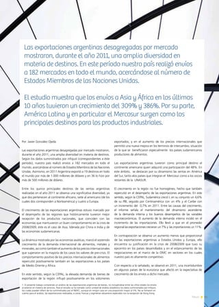 Por: Javier González Ojeda
Las exportaciones argentinas desagregadas por mercado mostraron,
durante el año 2011, una amplia diversidad en materia de destinos.
Según los datos suministrados por infojust (correspondientes a éste
período), nuestro país realizó envíos a 182 mercados en todo el
mundo, acercándose al número de Estados Miembros de las Naciones
Unidas. Asimismo, en 2011 Argentina exportó a 19 destinos en todo
el mundo por más de 1.000 millones de dólares y en 36 lo hizo por
más de 500 millones de dólares.
Entre los quince principales destinos de las ventas argentinas
realizadas en el año 2011 se observa una significativa diversidad, ya
que dos pertenecen al continente africano, siete al americano (de los
cuales dos corresponden a Norteamérica) y cuatro a Europa.
El crecimiento de las exportaciones argentinas estuvo marcado por
el desempeño de las regiones que históricamente tuvieron mejor
recepción de los productos nacionales, que coinciden con las
economías que mantuvieron un buen comportamiento en la crisis de
2008/2009, éste es el caso de Asia, liderada por China e India y de
las economías sudamericanas.
La dinámica mostrada por las economías asiáticas, marcó el sostenido
crecimiento de la demanda internacional de alimentos, metales y
minerales, así como también el aumento de los precios internacionales
que superaron en la mayoría de los casos los valores de pre-crisis. El
comportamiento positivo de los precios internacionales de alimentos
repercutió positivamente también en las exportaciones a los países
de Medio Oriente y África.
En este sentido, según la CEPAL, la elevada demanda de bienes de
exportación de la región influyó positivamente en los volúmenes
exportados, y en el aumento de los precios internacionales que
permitió una nueva mejora en los términos de intercambio, situación
de la que se beneficiaron especialmente los países sudamericanos
productores de alimentos.
Las exportaciones argentinas tuvieron como principal destino el
continente americano quien adquirió una participación del 48%. En
este ámbito, se destacan por su dinamismo las ventas en América
del Sur, tanto alos países que integran el Mercosur como a los socios
restantes de la UNASUR.
El crecimiento en la región no fue homogéneo, hecho que también
repercutió en el desempeño de las exportaciones argentinas. En este
sentido, según la CEPAL, Sudamérica creció L en su conjunto un 4,6%
de su PBI, seguido por Centroamérica con un 4% y el Caribe con
un incremento del 0,7% en 2011. Entre las causas del crecimiento,
el informe señala el mantenimiento del dinamismo ascendente
de la demanda interna y los buenos desempeños de las variables
macroeconómicas. El aumento de la demanda interna incidió en el
incremento de las importaciones. Ello llevó a que en el promedio
regional las exportaciones crecieran un 7% y las importaciones un 11%.
En contraposición se observa un aumento menos que proporcional
de las exportaciones argentinas a Estados Unidos y Europa, ello
encuentra su justificación en la crisis de 2008/2009 que tuvo su
epicentro en los países desarrollados y en el estancamiento de las
negociaciones en el marco de la OMC en sectores en los cuales
nuestro país es altamente competitivo.
Con respecto a lo señalado, se observó en 2011, una incertidumbre
en algunos países de la eurozona que afectó en la expectativa de
crecimiento de los envíos a dicho mercado.
Las exportaciones argentinas desagregadas por mercado
mostraron, durante el año 2011, una amplia diversidad en
materia de destinos. En este período nuestro país realizó envíos
a 182 mercados en todo el mundo, acercándose al número de
Estados Miembros de las Naciones Unidas.
El estudio muestra que los envíos a Asia y África en los últimos
10 años tuvieron un crecimiento del 309% y 386%. Por su parte,
América Latina y en particular el Mercosur surgen como los
principales destinos para los productos industriales.
1. El presente trabajo comprende un análisis de las exportaciones argentinas de bienes, no incluyéndose entre las cifras totales los envíos
al exterior en materia de servicios. Para el estudio se ha tomado como unidad de análisis estadístico los datos suministrados por Infojust,
los cuales pueden diferir de los suministrados por el INDEC, aunque en ningún caso en una proporción mayor al 5%. No se tomaron en
cuenta para el análisis, las exportaciones realizadas, a zonas francas y regímenes aduaneros especiales con la excepción de Hong Kong.
61News
 