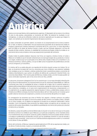 América es el principal destino de las exportaciones argentinas. El desempeño de los envíos en los últimos
10 años ha sido positivo, alcanzándose un incremento del 188%. No obstante los resultados no son
homogéneos, no sólo por los diferentes niveles de crecimiento registrados por los países que integran la
región, sino también por la creciente fragmentación del espacio económico.
Los datos comerciales nos permiten advertir una división en el comportamiento de los envíos al exterior.
Por un lado, se observa un desempeño más que proporcional al promedio de las exportaciones totales en
el espacio sudamericano, donde se observaron incrementos del 221%, y por el otro, un menor desarrollo,a
partir de 2006 en los países de América Central y Caribe, que han mostrado disposición a la firma de
acuerdos de libre comercio. Asimismo, la volatilidad de la economía de Estados Unidos ha incidido en un
crecimiento de los envíos al exterior menos que proporcional al promedio del continente.
Estados Unidos ha podido establecer relaciones más firmes con respecto a América Central, el Caribe y
México en la medida en que el mercado norteamericano es el principal receptor de sus productos e inversor
en la región, tendencia que se ha acentuado en los últimos años. Estados Unidos se ha convertido en una
influencia económica, cultural y política, a lo que se debe sumar el surgimiento de problemáticas comunes
como la inmigración y el narcotráfico.
En América del Sur se podría descubrir una reproducción de dicha situación aunque con matices. Por un
lado, se encuentran los países del Cono Sur, economías que miran al Atlántico, que presentan realidades
más complejas ya que sus intereses y sistemas productivos tienen características propias a economías de
mediana industrialización y que cuentan con políticas de defensa de su producción industrial frente a las
economías desarrolladas.2
Para muchos países del Mercosur, Estados Unidos y la Unión Europea pueden ser
socios comerciales importantes pero no los únicos (otros son Asia, y ALADI).
En este punto, el escenario subregional (Cono Sur) se caracteriza por: a) una mayor densidad y diversificación
de los temas de relacionamiento; b) el reconocimiento de que los mecanismos desarrollados en 1990 son
insuficientes para tratar la complejidad de temas e intereses de la región (por la creciente tendencia a
adoptar políticas desarrollistas en desmedro de las comercialistas, agregando nuevos temas como integración
física, productiva y energética, en el marco de la implementación de mecanismos compensatorios); y c)
el surgimiento de una agenda propiamente regional basada en temas y problemáticas propias como la
infraestructura (IIRSA), la energía y los temas financieros (Banco del Sur). Estos asuntos son iniciativas que se
pueden observar estructuras de cooperación y consenso con las economías del pacífico en la región.
En contraposición las economías que miran al Pacífico han seguido o intentan continuar una política
comercial diferenciada más ligada a la firma de acuerdos de libre comercio con Estados Unidos y también
con la Unión Europea, con el objetivo de asegurarse la entrada de sus productos tradicionales a dichos
mercados. Como contrapartida, estas economías han debido realizar una apertura de sus mercados a los
productos de los países desarrollados, lo que debilitó la posibilidad de crecimiento de la producción industrial
al interior de sus mercados.
No obstante, a pesar de la política comercial diferenciada, la situación no ha sido la misma que con los países
de América Central, en la medida en que el Mercosur y en particular la Argentina, se han mostrado activos
en el mantenimiento de la vinculación comercial y política mediante la firma de acuerdos de libre comercio
y el trabajo en problemáticas de desarrollo comunes que han posibilitado mantener la cuota de mercado y
en algunos casos aumentarla, como ocurrió con Colombia donde las exportaciones tuvieron un incremento
en los últimos 10 años del 858%.
Dentro del continente, el Mercosur representa aproximadamente el 25% de las exportaciones totales y en
los últimos 10 años los envíos tuvieron un incremento del 259%.
América
2. La mayoría de los países integra el NAMA-11 en el marco de la Organización Mundial de Comercio (OMC).
62 News
 