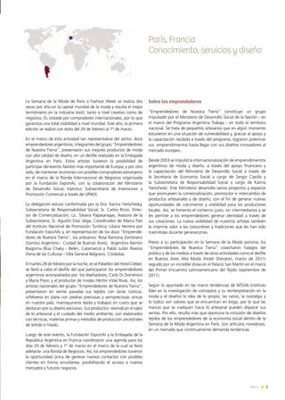5News
París, Francia
Conocimiento, servicios y diseño
Sobre los emprendedores
“Emprendedores de Nuestra Tierra” constituye un grupo
impulsado por el Ministerio de Desarrollo Social de la Nación - en
el marco del Programa Argentina Trabaja - en todo el territorio
nacional. Se trata de pequeños artesanos que en algún momento
estuvieron en una situación de vulnerabilidad y, gracias al apoyo y
la capacitación recibida a través del programa, lograron potenciar
sus emprendimientos hasta llegar con sus diseños innovadores al
mercado europeo.
Desde 2003 se impulsó la internacionalización de emprendimientos
argentinos de moda y diseño, a través del apoyo financiero y
la capacitación del Ministerio de Desarrollo Social a través de
la Secretaría de Economía Social a cargo de Sergio Cipolla y
la Subsecretaría de Responsabilidad Social a cargo de Karina
Yarocheski. Este Ministerio desarrolla varios proyectos y espacios
que promueven la comercialización, promoción e intercambio de
productos artesanales y de diseño, con el fin de generar nuevas
oportunidades de crecimiento y visibilidad para los productores
locales. Así, se fomenta el comercio justo, sin intermediarios y se
les permite a los emprendedores generar identidad a través de
sus creaciones. La nueva visibilidad de nuestros artistas también
le imprime valor a las costumbres y tradiciones que les han sido
trasmitidas durante generaciones.
Previo a su participación en la Semana de la Moda parisina, los
“Emprendedores de Nuestra Tierra” cosecharon halagos del
público y de los medios a través de otras actividades como el desfile
en Buenos Aires Alta Moda (Hotel Sheraton, marzo de 2011)
seguido por un increíble show en el Palacio San Martín en el marco
del Primer Encuentro Latinoamericano del Tejido (septiembre de
2011).
Según lo apuntado en las macro tendencias de WSGN (instituto
líder en la investigación de conceptos y su reinterpretación en la
moda y el diseño) la idea de lo propio, las raíces, la nostalgia y
lo lúdico son valores que se encuentran en boga, por lo que las
marcas que se vuelquen hacia lo artesanal pueden disparar sus
ventas. Por ello, resulta más que oportuna la inclusión de diseños
tejidos de los emprendedores de la economía social dentro de la
Semana de la Moda Argentina en París. Son artículos novedosos,
en un mercado que continuamente demanda tendencias.
La Semana de la Moda de París o Fashion Week se realiza dos
veces por año en la capital mundial de la moda y resulta el mejor
termómetro en la industria textil, tanto a nivel creativo como de
negocios. Es visitada por compradores internacionales, por lo que
garantiza una total visibilidad a nivel mundial. Este año, la primera
edición se realizó con éxito del 26 de febrero al 1º de marzo.
En el marco de esta actividad tan representativa del sector, doce
emprendedoresargentinos,integrantesdelgrupo“Emprendedores
de Nuestra Tierra”, presentaron sus mejores productos de moda
con alta calidad de diseño, en un desfile realizado en la Embajada
Argentina en París. Estos artistas tuvieron la posibilidad de
participar del evento fashion más importante de Europa, y por otro
lado, de mantener reuniones con posibles compradores extranjeros
en el marco de la Ronda Internacional de Negocios organizada
por la Fundación ExportAr, con la colaboración del Ministerio
de Desarrollo Social, Inprotur, Subsecretaría de Inversiones y
Promoción Comercial a través de UPAEX.
La delegación estuvo conformada por la Dra. Karina Yarochesky,
Subsecretaria de Responsabilidad Social; Sr. Carlos Brizzi, Direc-
tor de Comercialización; Lic. Silvana Papasaragas, Asesora de la
Subsecretaria; Sr. Agustín Diaz Vega, Coordinador de Marca País
del Instituto Nacional de Promoción Turística; Liliana Herrera por
Fundación ExportAr y, en representación de los doce “Emprende-
dores de Nuestra Tierra”, los artesanos: Rosa Ramona Zambrano
(Soncko Argentino - Ciudad de Buenos Aires), Argentino Ramón
Baigorria (Rua Chaky - Belén, Catamarca) y Pablo Julián Riveros
(Feria de las Culturas - Villa General Belgrano, Córdoba).
El martes 28 de febrero por la noche, en el Pabellón del Hotel Cléber,
se llevó a cabo el desfile del que participaron los emprendedores
argentinos acompañados por los diseñadores, Carlo Di Doménico
y María Pryor, y el productor de modas Héctor Vidal Rivas. Así, los
artistas nacionales del grupo “Emprendedores de Nuestra Tierra”,
presentaron en veinte pasadas sus tejidos con lanas rústicas,
orfebrería en plata con piedras preciosas y semipreciosas únicas
en nuestro país, marroquinería tejida y trabajos en cuero que se
destacan por su diseño exclusivo. Sus productos reivindican el valor
de lo artesanal y el cuidado del medio ambiente, son elaborados
con técnicas, materias primas y métodos de producción ancestrales
de teñido e hilado.
Luego de este evento, la Fundación ExportAr y la Embajada de la
República Argentina en Francia coordinaron una agenda para los
días 29 de febrero y 1º de marzo en el marco de la cual se llevó
adelante una Ronda de Negocios. Así, los emprendedores tuvieron
la oportunidad única de generar nuevos contactos con posibles
clientes en forma simultánea, posibilitando el acceso a nuevos
mercados y futuros negocios.
 