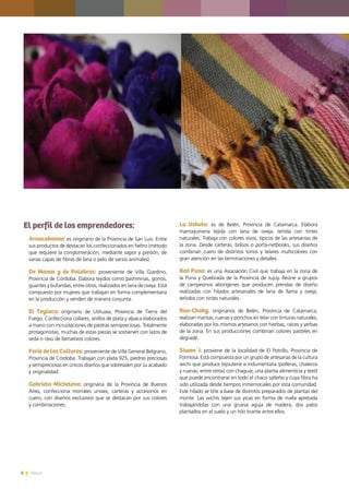 6 News
El perfil de los emprendedores:
Araucahanna: es originario de la Provincia de San Luis. Entre
sus productos de destacan los confeccionados en fieltro (método
que requiere la conglomeración, mediante vapor y presión, de
varias capas de fibras de lana o pelo de varios animales).
De Manos y de Palabras: proveniente de Villa Giardino,
Provincia de Córdoba. Elabora tejidos como pashminas, gorros,
guantes y bufandas, entre otros, realizados en lana de oveja. Está
compuesto por mujeres que trabajan en forma complementaria
en la producción y venden de manera conjunta.
El Teylacu: originario de Ushuaia, Provincia de Tierra del
Fuego. Confecciona collares, anillos de plata y alpaca elaborados
a mano con incrustaciones de piedras semipreciosas. Totalmente
protagonistas, muchas de estas piezas se sostienen con lazos de
seda o raso de llamativos colores.
Feria de las Culturas: proveniente de Villa General Belgrano,
Provincia de Córdoba. Trabajan con plata 925, piedras preciosas
y semipreciosas en únicos diseños que sobresalen por su acabado
y originalidad.
Gabriela Michelena: originaria de la Provincia de Buenos
Aires, confecciona morrales unisex, carteras y accesorios en
cuero, con diseños exclusivos que se destacan por sus colores
y combinaciones.
La Ushuta: es de Belén, Provincia de Catamarca. Elabora
marroquinería tejida con lana de oveja, teñida con tintes
naturales. Trabaja con colores vivos, típicos de las artesanías de
la zona. Desde carteras, bolsos o porta-netbooks, sus diseños
combinan cuero de distintos tonos y telares multicolores con
gran atención en las terminaciones y detalles.
Red Puna: es una Asociación Civil que trabaja en la zona de
la Puna y Quebrada de la Provincia de Jujuy. Reúne a grupos
de campesinos aborígenes que producen prendas de diseño
realizadas con hilados artesanales de lana de llama y oveja,
teñidos con tintes naturales.
Rua-Chaky: originarios de Belén, Provincia de Catamarca,
realizan mantas, ruanas y ponchos en telar con tinturas naturales,
elaboradas por los mismos artesanos con hierbas, raíces y yerbas
de la zona. En sus producciones combinan colores pasteles en
degradé.
Siwan´i: proviene de la localidad de El Potrillo, Provincia de
Formosa. Está compuesta por un grupo de artesanas de la cultura
wichi que produce bijouterie e indumentaria (polleras, chalecos
y ruanas, entre otros) con chaguar, una planta alimenticia y textil
que puede encontrarse en todo el chaco salteño y cuya fibra ha
sido utilizada desde tiempos inmemoriales por esta comunidad.
Este hilado se tiñe a base de distintos preparados de plantas del
monte. Las wichís tejen sus yicas en forma de malla apretada
trabajándolas con una gruesa aguja de madera, dos palos
plantados en el suelo y un hilo tirante entre ellos.
 