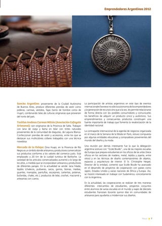 7News
Emprendedores Argentinos 2012
La participación de artistas argentinos en este tipo de eventos
internacionalesfavorecenosólolaautonomíadelosemprendedores
y la generación de recursos sino que a la vez, les permite relacionarse
de forma directa con los posibles consumidores y comunicarles
los beneficios de adquirir un producto único y autóctono. Sus
emprendimientos y consecuentes productos constituyen una
fuente importante de trabajo que fomenta la revalorización de la
identidad nacional.
La contraparte internacional de la agenda de negocios organizada
en el marco de la Semana de la Moda en París, estuvo compuesta
por algunas entidades educativas y compradores provenientes del
mundo del diseño y la moda.
Una reunión por demás interesante fue la que la delegación
argentina sostuvo con “Ecole Boulle”, una de las mejores escuelas
de Europa que prepara estudiantes en los oficios de las artes (trece
oficios en los sectores de madera, metal, tejidos y joyería, entre
otros) y en las técnicas de diseño contemporáneo de objetos,
espacios y arquitectura de interior. El Sr. Christophe Hespel,
Director de la entidad, comentó que Ecolle Boulle ha avanzado
en el desarrollo de proyectos de cooperación con países como
Japón, Estados Unidos y varias naciones de África y Europa. Así,
se mostró interesado en trabajar con Sudamérica, concretamente
con la Argentina.
En la actualidad, las cooperaciones se realizan de tres maneras
diferentes: intercambio de estudiantes, proyectos conjuntos
entre alumnos de varias escuelas en el mundo y viajes de dieciséis
estudiantes franceses durante quince días en comunidades de
artesanos para ayudarlos a modernizar sus diseños.
Soncko Argentino: proveniente de la Ciudad Autónoma
de Buenos Aires, produce diferentes prendas de vestir como
polleras, camisas, vestidos, fajas (tanto de hombre como de
mujer), combinando telas de culturas originarias que provienen
del norte del país.
Textiles Andinos Carmen Millán (Asociación Cafayate
Artesanal): son originarios de la Provincia de Salta. Trabajan
con lana de oveja y llama en telar con tintes naturales
provenientes de la comunidad de diaguitas, de Laguna Blanca.
Confeccionan prendas de vestir y accesorios, entre los que se
destacan sus multicolores collares trabajados con una técnica
novedosa.
Mercado de la Estepa: Dina Huapi, en la Provincia de Río
Negro es un ámbito donde artesanos y productores comercializan
sus productos conforme a los valores del comercio justo. Está
emplazado a 20 km de la cuidad turística de Bariloche. La
variedad de los artículos comercializados aumentó a lo largo de
los años, a medida que se incorporaban artesanos y productores
de diferentes parajes. En la actualidad se vende: lana hilada,
tejidos (chalecos, pulóveres, sacos, gorros, boinas, medias,
guantes, manoplas, pantuflas, escarpines, carteritas, polainas,
bufandas, chales, etc.), productos de telar, crochet, macramé y
artesanías con cueros.
 