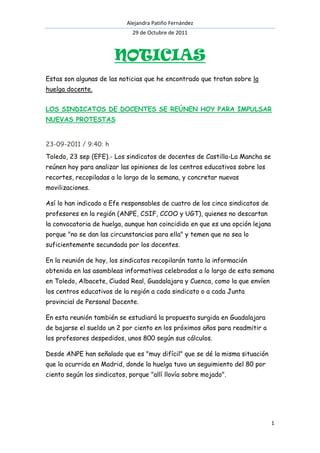 Alejandra Patiño Fernández
                              29 de Octubre de 2011



                        NOTICIAS
Estas son algunas de las noticias que he encontrado que tratan sobre la
huelga docente.


LOS SINDICATOS DE DOCENTES SE REÚNEN HOY PARA IMPULSAR
NUEVAS PROTESTAS


23-09-2011 / 9:40: h
Toledo, 23 sep (EFE).- Los sindicatos de docentes de Castilla-La Mancha se
reúnen hoy para analizar las opiniones de los centros educativos sobre los
recortes, recopiladas a lo largo de la semana, y concretar nuevas
movilizaciones.

Así lo han indicado a Efe responsables de cuatro de los cinco sindicatos de
profesores en la región (ANPE, CSIF, CCOO y UGT), quienes no descartan
la convocatoria de huelga, aunque han coincidido en que es una opción lejana
porque "no se dan las circunstancias para ella" y temen que no sea lo
suficientemente secundada por los docentes.

En la reunión de hoy, los sindicatos recopilarán tanto la información
obtenida en las asambleas informativas celebradas a lo largo de esta semana
en Toledo, Albacete, Ciudad Real, Guadalajara y Cuenca, como la que envíen
los centros educativos de la región a cada sindicato o a cada Junta
provincial de Personal Docente.

En esta reunión también se estudiará la propuesta surgida en Guadalajara
de bajarse el sueldo un 2 por ciento en los próximos años para readmitir a
los profesores despedidos, unos 800 según sus cálculos.

Desde ANPE han señalado que es "muy difícil" que se dé la misma situación
que la ocurrida en Madrid, donde la huelga tuvo un seguimiento del 80 por
ciento según los sindicatos, porque "allí llovía sobre mojado".




                                                                               1
 