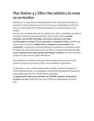 Play Station 4 y XBox One saldrán a la venta
en noviembre
Gamescom, la mayor feria de videojuegos del mundo, abrió este miércoles sus
puertas en Colonia (Alemania) con el anuncio de que la Play Station 4 (PS4) de
Sony y la nueva XBox One de Microsoft llegarán en noviembre próximo a las
tiendas.
Los anuncios paralelos de las dos tecnológicas han dado el pistoletazo de salida al
principal encuentro empresarial del sector, que en esta ocasión promete
presentar más de 400 novedades durante los próximos cinco días.
La PS4 saldrá a la venta el 15 de noviembre en Estados Unidos y el 29 de ese
mismo mes en Europa, y la XBox One se empezará a comercializar "en
noviembre", aunque por el momento Microsoft ha preferido no especificar fechas.
El objetivo de ambas empresas es que sus últimas consolas estén disponiblesde
cara al repunte de las ventas propio del negocio navideño, así como mantener
la puja en el sector de los juegos interactivos.
Sony destacó en su presentación que entre los juegos exclusivos con los que
contará su PS4 se encontrará el "Rime", de la española Tequila Works.
La Gamescom, que se celebra desde este miércoles y hasta el domingo en el
recinto ferial de Colonia, va a congregar a más de 635 empresas de 40 países en
unas instalaciones de unos 140.000 metros cuadrados.
La organización estima que alrededor de 275.000 visitantes de 80 países
acudirán a la cita, de entre los que unos 24.500 son profesionales del sector.
EFE
 