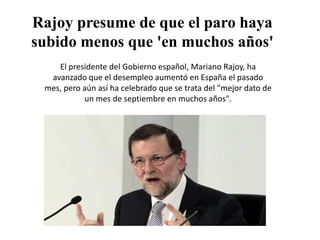 Rajoy presume de que el paro haya
subido menos que 'en muchos años'
El presidente del Gobierno español, Mariano Rajoy, ha
avanzado que el desempleo aumentó en España el pasado
mes, pero aún así ha celebrado que se trata del "mejor dato de
un mes de septiembre en muchos años".

 