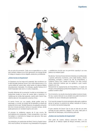 9Noticias de ExportAr
de una serie de animación. Cada uno es especialista en su área
pero también colabora con el otro generando una sinergia donde
el trabajo en equipo se torna relajado, productivo y entretenido.
¿Cómo les fue en Expotoons?
En Expotoons nos fue mejor de lo esperado. Nos inscribimos con
la idea de poder presentar Soccer Cow, recibir devoluciones y, si la
suerte estaba de nuestro lado, volver quizás con algunas tarjetas
de productores interesados. Sin embargo, aquella mañana en el
Hotel Emperador todo tomó un rumbo inesperado...
Grandes referentes de la animación mundial se encontraban con
productores locales en busca de nuevas ideas y productos. A
medida que las rondas iban pasando, nuestra serie, Soccer Cow,
obtenía cada vez más aceptación y buenas críticas.
Al evento fuimos con una carpeta, donde podían verse los
personajes, su mundo, las sinopsis de los episodios y el diseño de
producción de la serie. También llevamos una pequeña animación
de cinco minutos (animatic), hecha en muy poco tiempo, donde
podía apreciarse con claridad el espíritu de la serie.
Al principio no estábamos seguros de lo que ocurría. No
terminábamos de comprender si todo correspondía a una mera
formalidad o si realmente los halagos eran genuinos. Pero para
nuestra fortuna, lo eran.
Las entrevistas con productores de Brasil, Francia y España fueron
de lo más fructíferas. Se mostraron muy interesados en el proyecto
Expotoons
y establecimos vínculos que nos permitirán coproducir con esos
países en el mediano plazo.
No sólo eso. Tuvimos el honor de tener entrevistas con profesionales
a quienes admiramos muchísimo, como Gabe Hordos y Patrick
Hanenberg, animador y director de arte de DreamWorks, y
Guillermo García Carsí, creador de Pocoyó. Con ellos tuvimos
charlas netamente creativas que nos ayudaron a pulir nuestro
proyecto aún más.
Precisamente los representantes de DreamWorks, el creador de
Pocoyó y otros prestigiosos productores elogiaron Soccer Cow. ¿Ya
pudieron vender la idea?
Por el momento, nos resulta más atractivo realizar la serie en el país.
Por eso, nuestra intención no es venderla sino poder encontrar en
el exterior los socios indicados para coproducirla.
En el caso de conseguir los socios extranjeros adecuados, podemos
pensar en generar un producto de calidad, realizado en el país y
con la venta internacional asegurada.
El gran atractivo de Soccer Cow es que se trata de una serie
animada de gran potencial y llegada a los niños, ideal para el
desarrollo de videojuegos, merchandising y películas.
¿Cuáles son sus fuentes de inspiración?
Gran parte de nuestra infancia transcurrió frente a una
pantalla de un televisor repleta de dibujos animados, como los
 