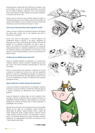 10 Noticias de ExportAr
Supercampeones, Dragon Ball, Ren & Stimpy, Los Simpsons. Hoy,
ya de grandes, la cosa no ha cambiado demasiado y nos reímos
con Los Padrinos Mágicos, Adventure Time y Kick Buttowski.
Tantos años llenando nuestras cabezas de animación produjeron
el nacimiento de Soccer Cow.
Nuestra serie es mucho más que animales jugando al fútbol. Es
una idea pensada para chicos modernos que se ríen del fútbol, los
medios, la tecnología y la fama sin perder de vista los valores más
importantes, como la amistad y la lucha por un sueño.
¿Creen que el producto tiene sello argentino? ¿Cuál?
Si bien una vaca y el fútbol son claramente elementos del folklore
de nuestro país, creemos que lo más argentino que tiene el
producto es su desarrollo.
Soccer Cow nació sin presupuesto o inversión algunos sino
simplemente desde el esfuerzo y las ganas, trabajando los
domingos por la tarde, invirtiendo tiempo y esfuerzo para hacerlo
realidad. Es muy argentino emprender con poco y soñar en
grande. Son muchos los que logran crear algo de la nada para
luego transformarlo en un producto vendible aquí y en el exterior.
Los argentinos estamos acostumbrados a ver una idea en cada
esquina, a invertir del propio bolsillo y creer en lo que hacemos sin
bajar los brazos.
¿Cuáles son sus objetivos para este año?
Gracias al resultado obtenido en Expotoons y a la ayuda de la
Fundación Exportar, estamos haciendo lo posible para que este
año Soccer Cow recorra festivales internacionales en busca de
financiación.
Iremos a Annecy (festival de animación a realizarse en Francia)
a presentar el proyecto por primera vez. Será una experiencia
fabulosa, no sólo por la posibilidad que Exportar nos otorga sino
por el crecimiento profesional que obtendremos al estar allí. Para
fin de año, pretendemos comenzar la realización de los primeros
episodios de la serie.
¿Qué cambió para ustedes después de Expotoons?
Lo que más cambió fue nuestra relación con el proyecto. Ganamos
confianza a la hora de mostrarlo en diferentes rondas de negocios
y supimos aprovechar las devoluciones para perfeccionar el
producto.
Luego de Expotoons, pudimos dejar de ver el proyecto como
una idea y comenzar a percibirlo como un producto concreto. La
posibilidad de hacerlo realidad se volvió palpable y los contactos
recogidos en el festival nos dieron lugar a nuevas entrevistas y a
posibilidades más concretas.
Más allá de las reuniones con los productores antes mencionadas
(donde nos fue mejor de lo esperado), tuvimos también la
oportunidad de exponer nuestro proyecto frente a gente del
medio, productores locales y público general. Luego de mostrar
nuestra carpeta y precario animatic, nos contentamos mucho al
recibir una excelente devolución por parte del público presente.
Finalmente, los organizadores del festival nos premiaron como
“mejor proyecto presentado
Por: Héctor Lorenzo
 