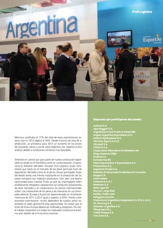 13Noticias de ExportAr 13Noticias de ExportAr
Mercosur justificaba el 17% del total de estas exportaciones, en
tanto que en 2012 explicó el 26%. Desde el punto de vista de la
producción, se pronostica para 2013 un aumento en los envíos
de manzanas, peras y uva de mesa argentina con respecto al año
anterior debido a condiciones climáticas más favorables.
Teniendo en cuenta que gran parte de nuestra producción expor-
table se vende en el hemisferio norte en contra-estación, el pano-
rama es bastante alentador. Durante Fruit Logistica, pudo cons-
tatarse que tanto en el mercado de las peras (principal fruta de
exportación del Valle) como en el de los cítricos (principales frutas
del Norte) existe una merma importante en la producción de los
países europeos con tradición productora. Esto abre una buena
oportunidad para nuestras frutas ya que los importadores estén
posiblemente obligados a abastecerse con productos provenientes
de otros mercados y, en consecuencia, los precios internacionales
suban. Las cotizaciones de las peras y las manzanas en sus princi-
pales destinos (Europa y Rusia) han experimentado un incremento
interanual de 2011 a 2012 igual o superior al 20%. Frente a este
escenario internacional, mucho dependerá de nuestro sector ex-
portador el saber aprovechar esta oportunidad. Sin dudas que el
envío de fruta a Europa deberá ser ordenado y progresivo. Por eso,
el trabajo corporativo con todos los implicados constituirá el próxi-
mo gran desafío de la fruticultura nacional.
Empresas que participaron del evento:
Acheral S.A.
Agro Ruggeri S.A.
Argentinian Fresh Fruits & Goods SRL
Argesa Argentina Exportadora S.A.
Austral Agribusiness S.A.
Citricola Ayui S.A.A.I.C
Citrusvil S.A
COEXCO S.A.
Cooperativa Tabacalera De Misiones Lda.
Diego Zamora e Hijos
Ecofrut S.A.
Extraberries SA
Fama Importadora Y Exportadora S.A.
Frutucuman S.A.
Ingenieria Prodol S.A.
Instituto de Desarrollo Productivo de Tucumán
Kleppe S.A.
Latin Lemon
Ledesma S.A.A.I
Montever S.A.
Moño Azul SA
Morresi, Jorge Abel
Padilla, Pablo José
Patagonia Sunrise
Productores Argentinos Integrados S.A. (P.A.I. S.A.)
SA Veracruz S.A.
Schenker Argentina S.A.
Tikagroup S.R.L.
Trebol Pampa S.A.
Tres Ases S.A.
FruitLogistica
 