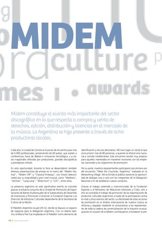 14 Noticias de ExportAr
Midem constituye el evento más importante del sector
discográfico en lo que respecta a compra y venta de
derechos, edición, distribución y licencias en el mercado de
la música. La Argentina se hizo presente a través de ocho
productoras locales.
MIDEM
14 Noticias de ExportAr
Cada año, la ciudad de Cannes es el punto de encuentro para más
de 6.000 profesionales, provenientes de 60 países, que asisten a
conferencias, foros de debate e innovación tecnológica, y a cla-
ses magistrales ofrecidas por productores, grandes discográficas
y prestigiosos artistas.
En esta oportunidad, durante la feria se desarrollaron también
diversas presentaciones de artistas en el marco del “Midem Fes-
tival”, “Midem Off” y “Classical Embassy”, con shows seleccio-
nados por su originalidad y gran nivel musical, como “Madness”,
“Archive”, “Lang Lang”, “Birdy Hunt” y “C2C”, entre otros.
La presencia argentina en este significativo evento se concretó
gracias al esfuerzo conjunto de la Unidad de Promoción de Expor-
taciones de Bienes Audiovisuales de la Subsecretaría de Desarrollo
de Inversiones y Promoción Comercial, la Fundación Exportar y la
Dirección de Industrias Culturales dependiente de la Secretaría de
Cultura de la Nación.
El Pabellón Argentino ocupó 28 m2, donde se dispuso un espacio
de negocios para la delegación argentina. Con un diseño ópti-
mo, la Marca País fue empleada en el Pabellón como elemento de
identificación y recurso decorativo. Allí tuvo lugar un cóctel al que
concurrieron más de 80 personas, a quienes se ofreció vino nacio-
nal y comida mediterránea. Este encuentro resultó muy propicio
para aquellos interesados en mantener reuniones con las empre-
sas nacionales y los organismos de promoción.
Por su parte, nuestros representantes participaron por primera vez
del encuentro “Meet the Countries: Argentina” realizado en la
Networking Village. Allí se brindó al público asistente la oportuni-
dad de dialogar cara a cara con los integrantes de la Delegación
Nacional a fin de establecer nuevos contactos.
Gracias al trabajo sostenido y mancomunado de la Fundación
Exportar y el Ministerio de Relaciones Exteriores y Culto, año a
año se consolida el trabajo de promoción de las exportaciones de
productos culturales argentinos a través de la participación activa
en este y otros eventos del sector. La efectividad de estas acciones
de promoción en el ámbito internacional de nuestra música se
refuerza y respalda mediante la convocatoria a los representan-
tes de toda la cadena de comercialización de la industria musical,
quienes en ocasión de la Midem contribuyeron a fortalecer la pre-
 