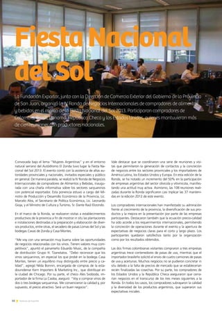 16 Noticias de ExportAr
La Fundación Exportar, junto con la Dirección de Comercio Exterior del Gobierno de la Provincia
de San Juan, organizó la IV Ronda de Negocios Internacionales de compradores de alimentos
y bebidas en el marco de la Fiesta Nacional del Sol 2013. Participaron compradores de
Colombia, Brasil, Panamá, República Checa y los Estados Unidos, quienes mantuvieron más
de cien reuniones con productores nacionales.
FiestaNacional
delSol
16 Noticias de ExportAr
Convocada bajo el lema “Mujeres Argentinas” y en el entorno
natural serrano del Autódromo El Zonda tuvo lugar la Fiesta Na-
cional del Sol 2013. El evento contó con la asistencia de altas au-
toridades provinciales y nacionales, invitados especiales y público
en general. De manera paralela, se realizó la IV Ronda de Negocios
Internacionales de compradores de Alimentos y Bebidas, inaugu-
rada con una charla informativa sobre los sectores sanjuaninos
con potencial exportador. Esta ponencia estuvo a cargo del Mi-
nistro de Producción y Desarrollo Económico de la Provincia, Lic.
Marcelo Alos, el Secretario de Política Económica, Lic. Leonardo
Gioja, y el Ministro de Cultura y Turismo, Sr. Dante Raúl Elizondo.
En el marco de la Ronda, se realizaron visitas a establecimientos
productivos de la provincia a fin de mostrar in situ las plantaciones
e instalaciones destinadas a la preparación y elaboración de diver-
sos productos, entre otras, el secadero de pasas Lomas del Sol y las
bodegas Cavas de Zonda y Casa Montes.
“Me voy con una sensación muy buena sobre las oportunidades
de negocios relacionadas con los vinos. Tienen valores muy com-
petitivos”, apuntó el panameño Eduardo Music, de la compañía
de distribución Grupo H. Tzanetatos. “Debo reconocer que los
vinos sanjuaninos, en especial los que probé en la bodega Casa
Montes, tienen un equilibrio muy distinguido entre precio y ca-
lidad”, agregó Nilda Bonnin, encargada de compras de la esta-
dounidense Kern Importers & Marketing Inc., que distribuye en
la ciudad de Chicago. Por su parte, el checo Ales Svoboda, im-
portador de la firma La Caoba, aseguró: “Voy a comprar vinos de
dos o tres bodegas sanjuaninas. Me convencieron la calidad y, por
supuesto, el precio atractivo. Será un buen negocio”.
Vale destacar que se coordinaron una serie de reuniones y visi-
tas que permitieron la generación de contactos y la concreción
de negocios entre los sectores provinciales y los importadores de
América Latina, los Estados Unidos y Europa. En esta edición de la
Ronda, se ha notado un incremento del 50% en la participación
de empresas argentinas del sector olivícola y vitivinícola, manifes-
tando una actitud muy activa. Asimismo, las 108 reuniones reali-
zadas durante la Ronda significaron casi triplicar las 37 manteni-
das en la edición 2012 de este evento.
Los compradores internacionales han manifestado su admiración
frente al crecimiento de la provincia, la diversificación de sus pro-
ductos y la mejora en la presentación por parte de las empresas
participantes. Destacaron también que la ecuación precio-calidad
ha sido acorde a los requerimientos internacionales, permitiendo
la concreción de operaciones durante el evento y la apertura de
expectativas de negocios claras para el corto y largo plazo. Los
participantes quedaron satisfechos tanto por la organización
como por los resultados obtenidos.
Las dos firmas colombianas visitantes compraron a tres empresas
argentinas trece contenedores de pasas de uva, mientras que el
importador brasileño solicitó el envío de cuatro camiones de pasas
de uva y aceitunas. Muchos negocios no se pudieron concretar in
situ debido a la falta de precios de mercado que se establecerían
recién finalizadas las cosechas. Por su parte, los compradores de
los Estados Unidos y la República Checa aseguraron que cerra-
rían negocios en el transcurso de los tres meses siguientes a la
Ronda. En todos los casos, los compradores subrayaron la calidad
y la diversidad de los productos argentinos, que superaron sus
expectativas iniciales.
 