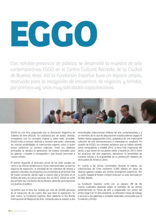 18 Noticias de ExportAr
EGGO es una feria organizada por la Asociación Argentina de
Galerías de Arte (AGGA). Se caracteriza por ser audaz, distinta,
innovadora, con un concepto original y, sobre todo, accesible.
EGGO invita a conocer, disfrutar y comprar arte joven, ofreciendo
las mismas posibilidades al coleccionista experto como a quien
busca conformar su primera colección. Entre sus objetivos
principales se destaca la generación de nuevos mercados para
las galerías —noveles o consagradas— que buscan promover a
nuevos artistas.
El evento responde al escenario actual de las artes visuales así
como a las últimas tendencias en ferias internacionales, ya que los
espacios de exposición, la actividad de los colectivos de artistas y
gestores culturales, los proyectos y los contenidos se dinamizan hoy
de modo constante, dando lugar a nuevos roles y formatos en el
ámbito del arte y la cultura nacional. Así, en 2012, EGGO se sumó
por primera vez a la Noche de los Museos abriendo gratuitamente
sus puertas al público.
Se estima que la feria fue visitada por más de 20.000 personas
en el transcurso de los cuatro días que duró la exposición. En
este marco, la Fundación Exportar llevó adelante la 5ta Ronda
Internacional de Negocios de Arte, invitando para la ocasión a dos
renombradas coleccionistas chilenas de arte contemporáneo y a
un miembro de la casa de adquisiciones estadounidense Sagayo &
Pardon (www.sayagopardon.com), poseedora de una importante
colección de arte latinoamericano e interesada en ampliarla. En
ocasión de EGGO, los invitados señalaron que ya habían asistido
como compradores a ArteBA 2012, la feria más importante del
sector, y que tienen en sus planes volver a hacerlo en 2013. Entre
los atractivos del arte argentino, destacaron la versatilidad de
nuestros artistas y la singularidad de su producción respecto de
otros países de América Latina.
En cuanto a las ventas concretadas durante el evento, las
coleccionistas de Chile invirtieron 5.000 dólares en obras de
diversas galerías creadas por artistas emergentes argentinos. Por
su parte, Sagayo & Pardon compró otras por un valor estimado en
60.000 dólares.
La Fundación Exportar contó con un espacio VIP de 46
metros cuadrados diseñado según el concepto de las últimas
presentaciones en ferias de arte y engalanado con piezas del
artista Jorge Cal. En este ambiente, se ofrecieron mesas de trabajo
y servicios a los galeristas e invitados especiales convocados por la
Fundación y EGGO.
EGGOCon notable presencia de público, se desarrolló la muestra de arte
contemporáneo EGGO en el Centro Cultural Recoleta de la Ciudad
de Buenos Aires. Allí la Fundación Exportar tuvo un espacio propio,
reservado para la realización de encuentros de negocios y brindar,
por primera vez, unas muy solicitadas capacitaciones.
 