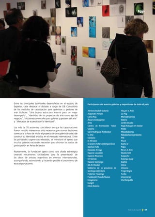 19Noticias de ExportAr
Entre las principales actividades desarrolladas en el espacio de
Exportar, cabe destacar el dictado a cargo de DB Consultoría
de los módulos de capacitación para galeristas y gestores de
arte titulados “Una buena estructura interna para un mejor
desempeño”, “Identidad de los proyectos de arte como eje del
negocio”, “Acciones comerciales para galerías y gestores del arte”
y “Mercados de acuerdo con la identidad”.
Los más de 70 asistentes coincidieron en que las capacitaciones
fueron no sólo interesantes sino necesarias para tomar decisiones
correctas a la hora de iniciar el proyecto de una galería de arte y de
construir su identidad artística en el mercado internacional. Entre
las principales sugerencias relevadas, se mencionó el apoyo que
muchas galerías nacionales necesitan para afrontar los costos de
participación en ferias del sector.
Nuevamente, la Fundación opera como una aliada estratégica
creando mecanismos facilitadores para la presentación de
las obras de artistas argentinos en eventos internacionales,
acompañando, estimulando y haciendo posible el crecimiento de
estas exportaciones.
A + A
Adriana Budich Galería
Alejandra Perotti
Carla Rey
Álvaro Castagnino
Artis
Centro de Formación Taller
Galería
Caro Rodríguez Art Dealer
C-Arte
Centoira
El Mirador
Di Cianni Arte Contemporáneo
Daimon Arte
Deseado Arroyo
Espacio Lavallén
Espacio Rivarola
En-Siendo
Espacio Camargo
GG Art Dealer
Gobierno de la provincia de
Santiago del Estero
Federico Towphya
Fundación Mundo Nuevo
Imaginario
Insight
Hilda Solano
Hoy en el Arte
La Paz
Marcial Sarrias
Isidoro
Jardín Oculto
Nazli Kalayci Art Dealer
Pasto
Masottatorres
Natalia Sáenz Valiente
PHI
Piso3
Sasha D
Popa
RG en el Arte
Studio 488
Suipacha
Solange Guez
Sophie
Unica
Unísono
Trazo Negro
Turbo
Ursomarzo
Via Margutta
Eggo
Participaron del evento galerías y expositores de todo el país:
 