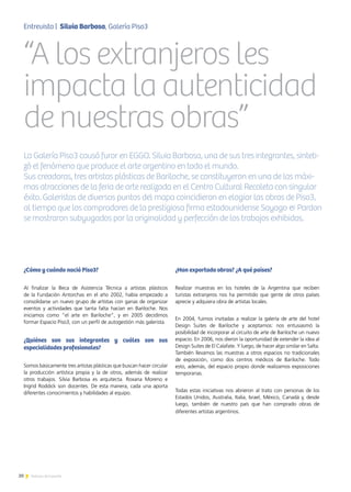 ¿Cómo y cuándo nació Piso3?
Al finalizar la Beca de Asistencia Técnica a artistas plásticos
de la Fundación Antorchas en el año 2002, había empezado a
consolidarse un nuevo grupo de artistas con ganas de organizar
eventos y actividades que tanta falta hacían en Bariloche. Nos
iniciamos como “el arte en Bariloche”, y en 2005 decidimos
formar Espacio Piso3, con un perfil de autogestión más galerista.
¿Quiénes son sus integrantes y cuáles son sus
especialidades profesionales?
Somos básicamente tres artistas plásticas que buscan hacer circular
la producción artística propia y la de otros, además de realizar
otros trabajos. Silvia Barbosa es arquitecta. Roxana Moreno e
Ingrid Roddick son docentes. De esta manera, cada una aporta
diferentes conocimientos y habilidades al equipo.
¿Han exportado obras? ¿A qué países?
Realizar muestras en los hoteles de la Argentina que reciben
turistas extranjeros nos ha permitido que gente de otros países
aprecie y adquiera obra de artistas locales.
En 2004, fuimos invitadas a realizar la galería de arte del hotel
Design Suites de Bariloche y aceptamos: nos entusiasmó la
posibilidad de incorporar al circuito de arte de Bariloche un nuevo
espacio. En 2006, nos dieron la oportunidad de extender la idea al
Design Suites de El Calafate. Y luego, de hacer algo similar en Salta.
También llevamos las muestras a otros espacios no tradicionales
de exposición, como dos centros médicos de Bariloche. Todo
esto, además, del espacio propio donde realizamos exposiciones
temporarias.
Todas estas iniciativas nos abrieron al trato con personas de los
Estados Unidos, Australia, Italia, Israel, México, Canadá y, desde
luego, también de nuestro país que han comprado obras de
diferentes artistas argentinos.
“A los extranjeros les
impacta la autenticidad
de nuestras obras”
La Galería Piso3 causó furor en EGGO. Silvia Barbosa, una de sus tres integrantes, sinteti-
zó el fenómeno que produce el arte argentino en todo el mundo.
Sus creadoras, tres artistas plásticas de Bariloche, se constituyeron en una de las máxi-
mas atracciones de la feria de arte realizada en el Centro Cultural Recoleta con singular
éxito. Galeristas de diversos puntos del mapa coincidieron en elogiar las obras de Piso3,
al tiempo que los compradores de la prestigiosa firma estadounidense Sayago & Pardon
se mostraron subyugados por la originalidad y perfección de los trabajos exhibidos.
Entrevista | Silvia Barbosa, Galería Piso3
20 Noticias de ExportAr
 