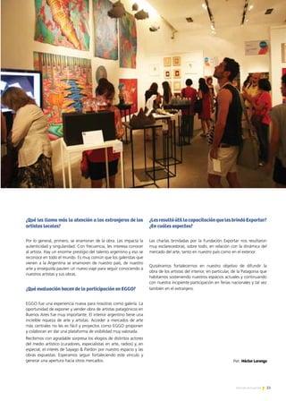¿Qué les llama más la atención a los extranjeros de los
artistas locales?
Por lo general, primero, se enamoran de la obra. Les impacta la
autenticidad y singularidad. Con frecuencia, les interesa conocer
al artista. Hay un enorme prestigio del talento argentino y eso se
reconoce en todo el mundo. Es muy común que los galeristas que
vienen a la Argentina se enamoren de nuestro país, de nuestro
arte y enseguida pauten un nuevo viaje para seguir conociendo a
nuestros artistas y sus obras.
¿Qué evaluación hacen de la participación en EGGO?
EGGO fue una experiencia nueva para nosotras como galería. La
oportunidad de exponer y vender obra de artistas patagónicos en
Buenos Aires fue muy importante. El interior argentino tiene una
increíble riqueza de arte y artistas. Acceder a mercados de arte
más centrales no les es fácil y proyectos como EGGO proponen
y colaboran en dar una plataforma de visibilidad muy valorada.
Recibimos con agradable sorpresa los elogios de distintos actores
del medio artístico (curadores, especialistas en arte, radios) y, en
especial, el interés de Sayago & Pardon por nuestro espacio y las
obras expuestas. Esperamos seguir fortaleciendo este vínculo y
generar una apertura hacia otros mercados.
¿LesresultóútillacapacitaciónquelesbrindóExportar?
¿En cuáles aspectos?
Las charlas brindadas por la Fundación Exportar nos resultaron
muy esclarecedoras, sobre todo, en relación con la dinámica del
mercado del arte, tanto en nuestro país como en el exterior.
Quisiéramos fortalecernos en nuestro objetivo de difundir la
obra de los artistas del interior, en particular, de la Patagonia que
habitamos sosteniendo nuestros espacios actuales y continuando
con nuestra incipiente participación en ferias nacionales y tal vez
también en el extranjero.
EGGO 2012
21Noticias de ExportAr
Por: Héctor Lorenzo
 