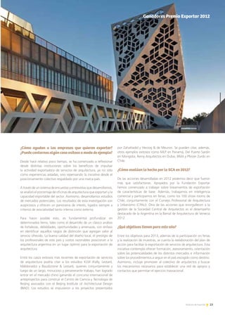 23Noticias de ExportAr
Informe Vietnam
¿Cómo ayudan a las empresas que quieren exportar?
¿Puedecontarnosalgúncasoexitosoamododeejemplo?
Desde hace relativo poco tiempo, se ha comenzado a reflexionar
desde distintas instituciones sobre los beneficios de impulsar
la actividad exportadora de servicios de arquitectura, ya no sólo
como experiencias aisladas, sino repensando la iniciativa desde el
posicionamiento colectivo respaldado por una marca país.
A través de un sistema de encuestas y entrevistas que desarrollamos,
se analizó el porcentaje de oficinas de arquitectura que exportan y la
capacidad exportable del sector. Asimismo, desarrollamos estudios
de mercados potenciales. Los resultados de esta investigación son
auspiciosos y ofrecen un panorama de interés, ligados siempre a
criterios de asociatividad tanto interna como externa.
Para hacer posible esto, es fundamental profundizar en
determinados ítems, tales como el desarrollo de un clásico análisis
de fortalezas, debilidades, oportunidades y amenazas, con énfasis
en identificar aquellos rasgos de distinción que agregan valor al
servicio ofrecido. La buena calidad del diseño local, el prestigio de
los profesionales de este país y costos razonables posicionan a la
arquitectura argentina en un lugar óptimo para la exportación de
arquitectura.
Entre los casos exitosos más recientes de exportación de servicios
de arquitectura podría citar a los estudios KLM (Kelly, Lestard,
Maldonado) y Baudizzone & Lestard, quienes conjuntamente y
luego de un largo, minucioso y perseverante trabajo, han logrado
entrar en el mercado chino ganando el concurso internacional de
anteproyectos para construir el Centro de Ciencia y Tecnología de
Beijing asociados con el Beijing Institute of Architectural Design
(BIAD). Los estudios se impusieron a los proyectos presentados
por ZahaHadid y Herzog & de Meuron. Se pueden citar, además,
otros ejemplos exitosos como MLP en Panamá, Del Puerto Sardin
en Mongolia, Remy Arquitectos en Dubai, BMA y Pfeizer Zurdo en
Chile.
¿Cómo evalúan lo hecho por la SCA en 2012?
De las acciones desarrolladas en 2012 podemos decir que fueron
más que satisfactorias. Apoyados por la Fundación Exportar
hemos comenzado a trabajar sobre lineamientos de exportación
de características de base. Además, trabajamos en inteligencia
comercial y participamos en ferias, como los 100 show rooms de
Chile, conjuntamente con el Consejo Profesional de Arquitectura
y Urbanismo (CPAU). Otra de las acciones que enorgullecen a la
gestión de la Sociedad Central de Arquitectos es el desempeño
destacado de la Argentina en la Bienal de Arquitectura de Venecia
2012.
¿Qué objetivos tienen para este año?
Entre los objetivos para 2013, además de la participación en ferias
y la realización de muestras, se cuenta la reelaboración del plan de
acción para facilitar la exportación de servicios de arquitectura. Esta
iniciativa contempla ofrecer formación, asesoramiento, orientación
sobre las potencialidades de los distintos mercados e información
sobre los procedimientos a seguir en el país escogido como destino.
Asimismo, incluye promover al colectivo de arquitectos y buscar
los mecanismos necesarios para establecer una red de apoyos y
contactos que permitan el ejercicio trasnacional.
23Noticias de ExportAr
Ganadores Premio Exportar 2012
 