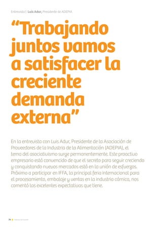 “Trabajando
juntosvamos
asatisfacerla
creciente
demanda
externa”
En la entrevista con Luis Adur, Presidente de la Asociación de
Proveedores de la Industria de la Alimentación (ADEPIA), el
tema del asociativismo surge permanentemente. Este proactivo
empresario está convencido de que el secreto para seguir creciendo
y conquistando nuevos mercados está en la unión de esfuerzos.
Próximo a participar en IFFA, la principal feria internacional para
el procesamiento, embalaje y ventas en la industria cárnica, nos
comentó las excelentes expectativas que tiene.
Entrevista | Luis Adur, Presidente de ADEPIA
24 Noticias de ExportAr
 