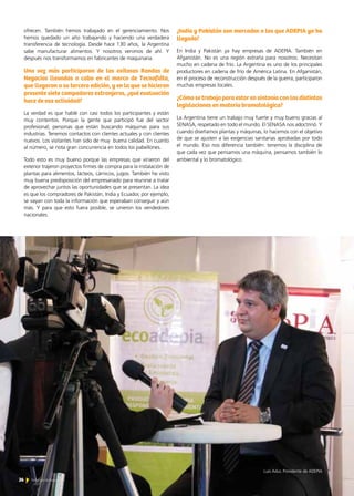 26 Noticias de ExportAr26 Noticias de ExportAr
ofrecen. También hemos trabajado en el gerenciamiento. Nos
hemos quedado un año trabajando y haciendo una verdadera
transferencia de tecnología. Desde hace 130 años, la Argentina
sabe manufacturar alimentos. Y nosotros venimos de ahí. Y
después nos transformamos en fabricantes de maquinaria.
Una vez más participaron de las exitosas Rondas de
Negocios llevadas a cabo en el marco de Tecnofidta,
que llegaron a su tercera edición, y en la que se hicieron
presente siete compadores extranjeros, ¿qué evaluación
hace de esa actividad?
La verdad es que hablé con casi todos los participantes y están
muy contentos. Porque la gente que participó fue del sector
profesional; personas que están buscando máquinas para sus
industrias. Tenemos contactos con clientes actuales y con clientes
nuevos. Los visitantes han sido de muy buena calidad. En cuanto
al número, se nota gran concurrencia en todos los pabellones.
Todo esto es muy bueno porque las empresas que vinieron del
exterior trajeron proyectos firmes de compra para la instalación de
plantas para alimentos, lácteos, cárnicos, jugos. También he visto
muy buena predisposición del empresariado para reunirse a tratar
de aprovechar juntos las oportunidades que se presentan. La idea
es que los compradores de Pakistán, India y Ecuador, por ejemplo,
se vayan con toda la información que esperaban conseguir y aún
más. Y para que esto fuera posible, se unieron los vendedores
nacionales.
¿India y Pakistán son mercados a los que ADEPIA ya ha
llegado?
En India y Pakistán ya hay empresas de ADEPIA. También en
Afganistán. No es una región extraña para nosotros. Necesitan
mucho en cadena de frío. La Argentina es uno de los principales
productores en cadena de frío de América Latina. En Afganistán,
en el proceso de reconstrucción después de la guerra, participaron
muchas empresas locales.
¿Cómo se trabaja para estar en sintonía con las distintas
legislaciones en materia bromatológica?
La Argentina tiene un trabajo muy fuerte y muy bueno gracias al
SENASA, respetado en todo el mundo. El SENASA nos adoctrinó. Y
cuando diseñamos plantas y máquinas, lo hacemos con el objetivo
de que se ajusten a las exigencias sanitarias aprobadas por todo
el mundo. Eso nos diferencia también: tenemos la disciplina de
que cada vez que pensamos una máquina, pensamos también lo
ambiental y lo bromatológico.
Luis Adur, Presidente de ADEPIA
 