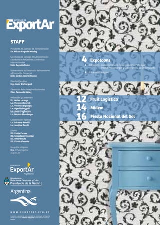 2 Noticias de ExportAr
Se autoriza la reproducción total o parcial de los artículos y de las fotografías
citando como fuente a Noticias de Exportar, el Newsletter de Fundación
ExportAr.
w w w . e x p o r t a r . o r g . a r
STAFF
Presidente del Consejo de Administración
Dn. Héctor Augusto Méndez
Secretario del Consejo de Administración
Secretario de Relaciones Económicas
Internacionales
Emb. Augusto Costa
Subsecretario de Desarrollo de Inversiones
y Promoción Comercial
Emb. Carlos Alberto Bianco
Director Ejecutivo
Ing. Javier Dufourquet
Gerente de Relaciones Institucionales
Cdor. Fernando Núñez
Redacción y Contenidos
Dr. Héctor Lorenzo
Lic. Verónica Scornik
Lic. Verónica Biganzoli
Lic. Agustín Bozzotti
Lic. Juan Cruz Lucero
Lic. Nicolás Stumberger
Colaboración especial
Lic. Bárbara Bonelli
Lic. Josefina Gorriti
Diseño
DG. Pablo Caruso
DG. Sebastián Feinsilber
DG. Omar Baldo
DG. Flavia Visconte
tipografías utilizadas:
Bree, © Type together
Alegreya, ©
4 Expotoons
6 Entrevista | Guillermo García Carsí, creador de “Pocoyó”,
	 Patrick Hanenberger y Gabe Hordos, de Dreamworks
8 Entrevista | Gotzuki
12
14
16
Fruit Logistica
Midem
Fiesta Nacional del Sol
 