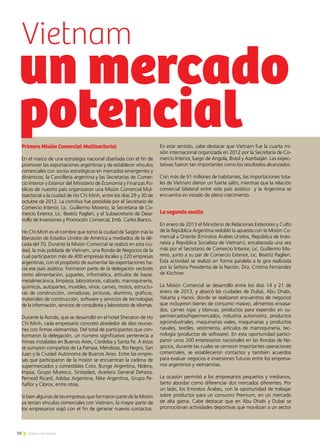 30 Noticias de ExportAr
un mercado
potencialPrimera Misión Comercial Multisectorial
En el marco de una estrategia nacional diseñada con el fin de
promover las exportaciones argentinas y de establecer vínculos
comerciales con socios estratégicos en mercados emergentes y
dinámicos, la Cancillería argentina y las Secretarías de Comer-
cio Interior y Exterior del Ministerio de Economía y Finanzas Pú-
blicas de nuestro país organizaron una Misión Comercial Mul-
tisectorial a la ciudad de Ho Chi Minh, entre los días 29 y 30 de
octubre de 2012. La comitiva fue presidida por el Secretario de
Comercio Interior, Lic. Guillermo Moreno, la Secretaria de Co-
mercio Exterior, Lic. Beatríz Paglieri, y el Subsecretario de Desa-
rrollo de Inversiones y Promoción Comercial, Emb. Carlos Bianco.
Ho Chi Minh es el nombre que tomó la ciudad de Saigón tras la
liberación de Estados Unidos de América a mediados de la dé-
cada del 70. Durante la Misión Comercial se realizó en esta ciu-
dad, la más poblada de Vietnam, una Ronda de Negocios de la
cual participaron más de 400 empresas locales y 220 empresas
argentinas, con el propósito de aumentar las exportaciones ha-
cia ese país asiático. Formaron parte de la delegación sectores
como alimentación, juguetes, informática, artículos de bazar,
metalmecánica, limpieza, laboratorios, calzado, marroquinería,
químicos, autopartes, muebles, vinos, carnes, motos, estructu-
ras de construcción, cerraduras, pinturas, aluminio, gráficos,
materiales de construcción, software y servicios de tecnologías
de la información, servicios de consultoría y laboratorio de idiomas.
Durante la Ronda, que se desarrolló en el hotel Sheraton de Ho
Chi Minh, cada empresario concretó alrededor de diez reunio-
nes con firmas vietnamitas. Del total de participantes que con-
formaron la delegación, un número significativo pertenecía a
firmas instaladas en Buenos Aires, Córdoba y Santa Fe. A éstas
se sumaron compañías de La Pampa, Mendoza, Río Negro, San
Juan y la Ciudad Autónoma de Buenos Aires. Entre las empre-
sas que participaron de la misión se encuentran la cadena de
supermercados y comestibles Coto, Bunge Argentina, Nidera,
Impsa, Grupo Muresco, Sinteplast, Aceitera General Deheza,
Pernoid Ricard, Adidas Argentina, Nike Argentina, Grupo Pe-
ñaflor y Clorox, entre otras.
Si bien algunas de las empresas que formaron parte de la Misión
ya tenían vínculos comerciales con Vietnam, la mayor parte de
los empresarios viajó con el fin de generar nuevos contactos.
En este sentido, cabe destacar que Vietnam fue la cuarta mi-
sión internacional organizada en 2012 por la Secretaría de Co-
mercio Interior, luego de Angola, Brasil y Azerbaiján. Las expec-
tativas fueron tan importantes como los resultados alcanzados.
Con más de 91 millones de habitantes, las importaciones tota-
les de Vietnam dieron un fuerte salto, mientras que la relación
comercial bilateral entre este país asiático y la Argentina se
encuentra en estado de pleno crecimiento.
La segunda vuelta
En enero de 2013 el Ministerio de Relaciones Exteriores y Culto
de la República Argentina redobló la apuesta con la Misión Co-
mercial a Oriente (Emiratos Árabes Unidos, República de Indo-
nesia y República Socialista de Vietnam), encabezada una vez
más por el Secretario de Comercio Interior, Lic. Guillermo Mo-
reno, junto a su par de Comercio Exterior, Lic. Beatríz Paglieri.
Esta actividad se realizó en forma paralela a la gira realizada
por la Señora Presidenta de la Nación, Dra. Cristina Fernández
de Kirchner.
La Misión Comercial se desarrolló entre los días 14 y 21 de
enero de 2013, y abarcó las ciudades de Dubai, Abu Dhabi,
Yakarta y Hanoi, donde se realizaron encuentros de negocios
que incluyeron bienes de consumo masivo, alimentos envasa-
dos, carnes rojas y blancas, productos para expendio en su-
permercados/hipermercados, industria automotriz, productos
agroindustriales, maquinarias viales, maquinarias y productos
navales, textiles, vestimenta, artículos de marroquinería, tec-
nología (productos de software). En esta oportunidad partici-
paron unos 200 empresarios nacionales en las Rondas de Ne-
gocios, durante las cuales se cerraron importantes operaciones
comerciales, se establecieron contactos y también acuerdos
para evaluar negocios e inversiones futuras entre los empresa-
rios argentinos y vietnamitas.
La ocasión permitió a los empresarios pequeños y medianos,
tanto abordar como diferenciar dos mercados diferentes. Por
un lado, los Emiratos Árabes, con la oportunidad de trabajar
sobre productos para un consumo Premium, en un mercado
de alta gama. Cabe destacar que en Abu Dhabi y Dubai se
promocionan actividades deportivas que movilizan a un sector
Vietnam
 