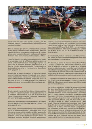 31Noticias de ExportAr
de alto poder adquisitivo como Fórmula Uno, tenis y polo. Por
otra parte, Vietnam e Indonesia podrían considerarse destinos
de consumo masivo.
Entre las empresas que formaron parte de la Misión Comercial
se encuentran: la textil Brooksfield; Pro Tejer; Liliana, electrodo-
mésticos destinados a mercados de consumidores de mediano
y bajo poder adquisitivo; Querubín, productos de limpieza; y
también la marca premium de indumentaria de polo La Dolfina.
Según las observaciones de los funcionarios asistentes, duran-
te la recorrida al frente de la Misión, se advirtió un patrón de
interés fundamentalmente en la biotecnología argentina y la
producción de alimentos. Asimismo, aseguraron que, en el
caso de Vietnam, la Presidenta propuso a los empresarios la
posibilidad de incursionar en inversiones en el desarrollo del
shale gas y shale oil.
En particular, se advierte en Vietnam un gran potencial para
generar importantes negocios, al considerarla como una eco-
nomía complementaria a la argentina. Finalmente, se mencio-
na que si bien inclemencias climáticas complicaron la visita en
Indonesia, el contacto fue importante ya que se trata de un
país en crecimiento, con más de 250 millones de habitantes.
Calendario Exportar
En este marco de intercambio favorable con el sudeste asiático,
la Fundación Exportar organizó la participación argentina en
la Feria Food & Hotel Vietnam 2013, que se desarrolló en el
Saigon Exhibition and Convention Center de la ciudad de Ho
Chi Minh, del 24 al 26 de abril de 2013.
No sólo fue la primera participación de Argentina en el evento
sino que además, nuestro país fue el único de Sudamérica con
presencia en la Feria.
Food & Hotel Vietnam ofrece excelentes oportunidades de ne-
gocios en el sector de alimentos y hospitalidad, junto con un
interesante programa de actividades paralelas, apoyo de los
expertos de la industria y muy buenos expositores y visitantes.
Le brinda a todo aquel que participa un acceso directo a la
vanguardia vietnamita del sector: productos, equipamiento,
servicios y soluciones relacionadas.Cabe destacar que el mer-
cado minorista de Vietnam está considerado como uno de los
cuatro sectores retail de mayor crecimiento del mundo, con
alzas mayores al 20% anual desde 2007 y con ganancias es-
timadas de USD 53 mil millones en 2010. Se espera también
que el sector alcance una tasa de incremento anual del 23-
25% hacia 2015 .
En relación a ello, Vietnam cuenta con unos 280 supermerca-
dos, centros de compras e hipermercados pertenecientes tanto
a empresas locales como extranjeras.
Por otro lado, el estudio de mercado Vietnam Retail Analysis
(2008-2012) confirmó que hubo notables cambios en el con-
sumo de alimentos. Por ejemplo, en el caso de los productos
lácteos, comidas occidentales y precocidas, éste se extendió más
allá de los extranjeros y turistas, como resultado de la emergen-
cia en Vietnam de una clase más rica. De la misma manera, el
requerimiento de alimentos modernos y procesados surgió en la
población urbana, consolidando esta tendencia de crecimiento.
La séptima edición de Food & Hotel Vietnam se realizó con
una superficie más amplia de exposición, espacio que alcanzó
8.880 m2. Allí exhibieron su oferta exportable 385 empresas
provenientes de 30 países.
Por su parte, la Argentina participó de la feria con un Pabe-
llón Nacional de 54 m2 coordinado por la Fundación Exportar,
que contó con la participación de siete empresas expositoras
del sector alimenticio. Así, estuvieron presentes: Citrícola Ayui
S.A.A.I.C (cítricos: naranjas y mandarinas), Fama Importadora y
Exportadora S.A. (cítricos: limones, naranjas, mandarinas), José
María Lazara S.A. (legumbres, maní, semillas de girasol, pop-
corn, ajo, especias, hibiscus, chiles, tilo, frutas secas, nueces,
coco rallado, semillas de calabaza, amapola, sésamo y acei-
tunas), Patagonia Distribution (commodities y vinos), Snack
Crops S.A. (porpcorn, girasol, garbanzo), Trébol Pampa S.A.
(cítricos, uvas de mesa y arándanos frescos) y Vergara y Cía.
S.A. (frutos secos, nueces, maní, porotos, popcorn, especias).
Algunas de estas empresas ya habían tenido contacto con po-
sibles compradores vietnamitas, al haber participado de algu-
na de las Misiones Comerciales anteriormente mencionadas,
mientras que otras compañías buscaron por primera vez su
oportunidad de negocios en este dinámico mercado.
 