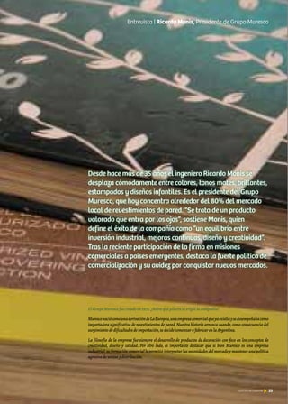 33Noticias de ExportAr
ElGrupoMurescofuecreadoen1972.¿Sobrequépilaresseerigiólacompañía?
MuresconaciócomounaderivacióndeLaEuropea,unaempresacomercialqueyaexistíaysedesempeñabacomo
importadora significativa de revestimientos de pared.Nuestra historia arranca cuando,como consecuencia del
surgimientodedificultadesdeimportación,sedecidecomenzarafabricarenlaArgentina.
La filosofía de la empresa fue siempre el desarrollo de productos de decoración con foco en los conceptos de
creatividad, diseño y calidad. Por otro lado, es importante destacar que si bien Muresco es una empresa
industrial,su formación comercial le permitió interpretar las necesidades del mercado y mantener una política
agresivadeventasydistribución.
Desde hace más de 35 años el ingeniero Ricardo Monis se
desplaza cómodamente entre colores, tonos mates, brillantes,
estampados y diseños infantiles. Es el presidente del Grupo
Muresco, que hoy concentra alrededor del 80% del mercado
local de revestimientos de pared. “Se trata de un producto
valorado que entra por los ojos”, sostiene Monis, quien
define el éxito de la compañía como “un equilibrio entre
inversión industrial, mejoras continuas, diseño y creatividad”.
Tras la reciente participación de la firma en misiones
comerciales a países emergentes, destaca la fuerte política de
comercialización y su avidez por conquistar nuevos mercados.
Entrevista | Ricardo Monis, Presidente de Grupo Muresco
33Noticias de ExportAr
 