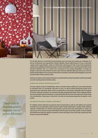 35Noticias de ExportAr 35Noticias de ExportAr
Por otro lado, Muresco es reconocida internacionalmente como una marca muy creativa que se distingue en el
área de revestimientos como especialista en diseños infantiles. Nuestra diferenciación en lo que es decoración
–quizás nuestra mayor fortaleza–radica en el diseño de las colecciones para niños.Incluso internacionalmente
sedestacaestacualidad,principalmenteporquenoexistenmuchasfábricasenelmundoquedesarrollentantas
colecciones infantiles. Esto es, en muchos casos, consecuencia de una cuestión demográfica: en Europa, por
ejemplo,no hay tantos niños.Nosotros tenemos cuatro colecciones infantiles diferentes,cada una con unos cien
diseñosaproximadamente.Poresotenemostantoéxitoenmercadosconaltodesarrollodemográfico,comoloson
lospaísesárabes,ChinayAméricaLatina.
Asimismo,laempresaeslicenciatariadeDisneyencasitodaAméricaLatina.Eseproductoresultamuytentador
ynosabremuchaspuertasenAméricaLatina.
¿Cuálessonlasmetasdecrecimientoparaesteaño?
En lo que respecta al área de revestimientos, vemos un mercado interno estable, por lo que nuestro potencial
de crecimiento está en la exportación. Hoy entre un 30% y un 35% de nuestra facturación proviene de las
exportaciones,pero aspiramos a llegar al 50%.La exportación es un horizonte a desarrollar.Hay varios países
de América Latina que mantienen un crecimiento sostenido,principalmente Brasil,Chile y Paraguay; Bolivia,
porsuparte,tambiénestáatravesandoporunimportantedesarrolloeneláreadelaconstrucción,loqueincluye
a los revestimientos. Creemos que se vienen dos o tres años con muy buenas perspectivas de negocios en este
sentido.
¿Losdiseñosdelaempresaseadaptanacadacultura?
En realidad, nuestras colecciones son genéricas. Hoy la comunicación es cada vez más rápida y por lo general
las tendencias se van unificando en todo el mundo en todo el mundo.Obviamente se respetan ciertas cuestiones
culturales o tradicionales y los estilos de cada mercado, ya que hay países más conservadores en cuanto a los
coloresyusos.Poresotenemosunagrandiversidaddecoleccionesquenospermitencumplirconlasnecesidades
delosdistintosmercados.Así,algunassemanejancontonosmásopacos,comoelcolormate,mientrasqueotras
lohacencontonosmásbrillantes.
"Desde 1981 la
empresa generó
negocios con 50
países diferentes."
Entrevista | Ricardo Monis, Presidente de Grupo Muresco
 