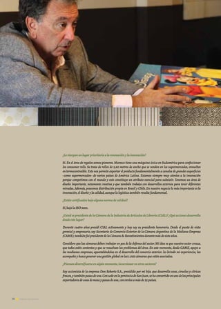 36 Noticias de ExportAr
¿Leotorganunlugarprioritarioalarenovaciónylainnovación?
Sí.En el área de regalos somos pioneros.Muresco tiene una máquina única en Sudamérica para confeccionar
los consumer rolls. Se trata de rollos de 2,60 metros de ancho que se venden en los supermercados, envueltos
en termocontraíble.Esto nos permite exportar el producto fundamentalmente a canales de grandes superficies
–como supermercados– de varios países de América Latina. Estamos siempre muy atentos a la innovación
porque competimos con el mundo y esto constituye un atributo esencial para subsistir. Tenemos un área de
diseño importante, netamente creativa y que también trabaja con desarrollos externos para tener diferentes
miradas.Además,poseemos distribución propia en Brasil y Chile.En nuestro negocio lo más importante es la
innovación,eldiseñoylacalidad,aunquelalogísticatambiénresultafundamental.
¿Estáncertificadosbajoalgunanormadecalidad?
Sí,bajolaISO9001.
¿UstedespresidentedelaCámaradelaIndustriadeArtículosdeLibrería(CIAL)?¿Quéaccionesdesarrolla
desdeestelugar?
Durante cuatro años presidí CIAL activamente y hoy soy su presidente honorario. Desde el punto de vista
gremial y empresario, soy Secretario de Comercio Exterior de la Cámara Argentina de la Mediana Empresa
(CAME);tambiénfuipresidentedelaCámaradeRevestimientosdurantemásdesieteaños.
Considero que las cámaras deben trabajar en pos de la defensa del sector.Mi idea es que nuestro sector crezca,
que todos estén contentos y que se resuelvan los problemas del área. En este momento, desde CAME, apoyo a
las medianas empresas, apuntalándolas en el desarrollo del comercio exterior: les brindo mi experiencia, las
acompañoybuscogenerarunagestiónglobalenlas1.000cámarasqueestánasociadas.
¿Piensandiversificarseenalgúnmomento,incursionarenotrossectores?
Soy accionista de la empresa Don Roberto S.A., presidida por mi hijo, que desarrolla uvas, ciruelas y cítricos
frescos,ytambiénpasasdeuva.ConsedeenlaprovinciadeSanJuan,sehaconvertidoenunodelosprincipales
exportadoresdeuvasdemesaypasasdeuva,conenvíosamásde25países.
36 Noticias de ExportAr
Entrevista | Ricardo Monis, presidente de Grupo Muresco
El Ing. Ricardo Monis en las oficinas de Muresco
 