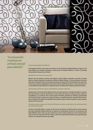 37Noticias de ExportAr
¿AquémercadosexportaDonRoberto?
El principal mercado de uva de mesa se encuentra en el este de Europa, fundamentalmente en Rusia y en los
países bálticos; pero también exportamos a muchos países de Europa occidental y a Oriente. El principal
mercadodestinodepasasdeuvaesBrasil.
¿Quélollevóaincursionarenestemercado?
Muresco tiene tres plantas: la primera está situada en Ramos Mejía, la segunda se encuentra en Parque
Patricios–ésta fue comprada a la competencia,Fábrica de Papeles Pintados–,y la tercera funciona en San Juan
desde1985.EnlaplantadeSanJuanseproducenlastintasyelcoatingdePVC.Trabajandodurantetantosaños
en San Juan nos fuimos empapando de conocimiento sobre la producción de fruta y en 1994 comenzamos con
unemprendimientoagroindustrialeneldepartamentode25deMayo.Allíesdondehoyproducimoslafruta.
¿QuébeneficiosadicionalesleaportaaDonRobertosuexpertiseenMuresco?
Considero que el crecimiento de Don Roberto provino de nuestro expertise en el ámbito exportador.La empresa
nació para lanzarse a exportar directamente y ése fue el punto de contacto con Muresco, porque nosotros ya
exportábamos y ya conocíamos cómo movernos dentro del ámbito exportador. Ya estábamos acostumbrados
a la atención,los viajes,a ponernos en el lugar del cliente,y a descubrir potenciales mercados.Todo este know-
how se transfirió de la experiencia industrial al área de frutas.La finca comenzó a producir en 1999 y empezó a
exportarentre2005y2006.
¿CómofuesuprimercontactoconelmercadodeVietnamenoctubre,cuandoviajóconlamisióncomerciala
laciudaddeHoChiMinh?
El primer viaje implicó llegar a un país con alto nivel de crecimiento. Con Muresco hicimos varios contactos
que estamos siguiendo, fundamentalmente con empresas de revestimientos de pared. Es un mercado que está
desarrollándose, donde existe una gran incidencia por parte de China. Estamos por cerrar nuestra primera
venta con dos o tres contactos de Ho-Chi–Minh; se trata de mercados donde los clientes son muy pacientes para
comprarysecomportandemaneramuyestable.
37Noticias de ExportAr
"La innovación
constituye un
atributo esencial
para subsistir."
Entrevista | Ricardo Monis, Presidente de Grupo Muresco
 