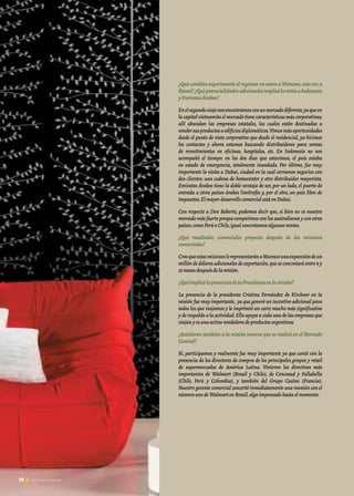 38 Noticias de ExportAr38 Noticias de ExportAr
¿Qué cambios experimentó al regresar en enero a Vietnam,esta vez a
Hanoi?¿QuépotencialidadesadicionalesimplicólavisitaaIndonesia
yEmiratosÁrabes?
Enelsegundoviajenosencontramosconunmercadodiferente,yaqueen
la capital vietnamita el mercado tiene características más corporativas;
allí abundan las empresas estatales, las cuales están destinadas a
vendersusproductosaedificiosdiplomáticos.Vimosmásoportunidades
desde el punto de vista corporativo que desde el residencial, ya hicimos
los contactos y ahora estamos buscando distribuidores para ventas
de revestimientos en oficinas, hospitales, etc. En Indonesia no nos
acompañó el tiempo: en los dos días que estuvimos, el país estaba
en estado de emergencia, totalmente inundado. Por último, fue muy
importante la visita a Dubai, ciudad en la cual cerramos negocios con
dos clientes: una cadena de homecenter y otro distribuidor mayorista.
Emiratos Árabes tiene la doble ventaja de ser, por un lado, el puerto de
entrada a otros países árabes limítrofes y, por el otro, un país libre de
impuestos.ElmayordesarrollocomercialestáenDubai.
Con respecto a Don Roberto, podemos decir que, si bien no es nuestro
mercado más fuerte porque competimos con los australianos y con otros
países,comoPerúoChile,igualconcretamosalgunasventas.
¿Qué resultados comerciales proyecta después de las misiones
comerciales?
CreoqueestasmisioneslerepresentaránaMurescounaexpansióndeun
millón de dólares adicionales de exportación,que se concretará entre 9 y
15mesesdespuésdelamisión.
¿QuéimplicólapresenciadelaPresidentaenlamisión?
La presencia de la presidenta Cristina Fernández de Kirchner en la
misión fue muy importante, ya que generó un incentivo adicional para
todos los que viajamos y le imprimió un cariz mucho más significativo
y de respaldo a la actividad.Ella apoya a cada una de las empresas que
viajanyesunaactivavendedoradeproductosargentinos.
¿Asistieron también a la misión inversa que se realizó en el Mercado
Central?
Sí, participamos y realmente fue muy importante ya que contó con la
presencia de los directores de compra de los principales grupos y retail
de supermercados de América Latina. Vinieron los directivos más
importantes de Walmart (Brasil y Chile), de Cencosud y Fallabella
(Chile, Perú y Colombia), y también del Grupo Casino (Francia).
Nuestro gerente comercial concertó inmediatamente una reunión con el
númerounodeWalmartenBrasil,algoimpensadohastaelmomento.
38 Noticias de ExportAr
 