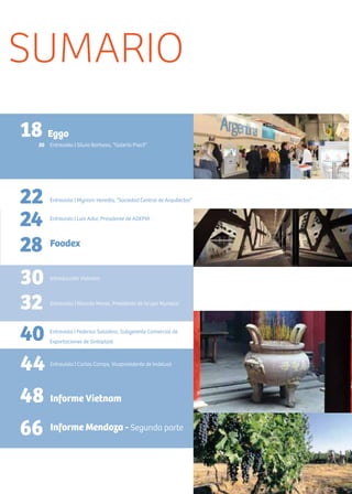 3Noticias de ExportAr
SUMARIO
18
22
20 Entrevista | Silvia Barbosa, “Galería Piso3”
Eggo
Entrevista | Myriam Heredia, ”Sociedad Central de Arquitectos””
24 Entrevista | Luis Adur, Presidente de ADEPIA
28 Foodex
32 Entrevista | Ricardo Monis, Presidente de Grupo Muresco
40 Entrevista | Federico Saladino, Subgerente Comercial de
Exportaciones de Sinteplast
44 Entrevista | Carlos Camps, Vicepresidente de Indelval
48 Informe Vietnam
66 Informe Mendoza - Segunda parte
30 Introducción Vietnam
 