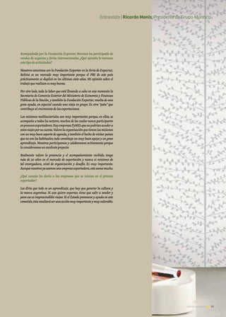 Acompañada por la Fundación Exportar, Muresco ha participado de
rondas de negocios y ferias internacionales. ¿Qué opinión le merecen
estetipodeactividades?
Nosotros estuvimos con la Fundación Exportar en la Feria de Expocruz.
Bolivia es un mercado muy importante porque el PBI de este país
prácticamente se duplicó en los últimos siete años. Mi opinión sobre el
trabajoquerealizanesmuybuena.
Por otro lado, toda la labor que está llevando a cabo en este momento la
Secretaría de Comercio Exterior del Ministerio de Economía y Finanzas
Públicas de la Nación,y también la Fundación Exportar,resulta de una
gran ayuda, en especial cuando uno viaja en grupo. Es otra “pata” que
contribuyealcrecimientodelasexportaciones.
Las misiones multisectoriales son muy importantes porque, en ellas, se
acompaña a todos los sectores,muchos de los cuales nunca participaron
enprocesosexportadores.HayempresasPyMEsquenopodríanaccedera
estosviajesporsucuenta.Valorolaorganizaciónquetienenlasmisiones
con un muy buen soporte de agenda,y también el hecho de visitar países
que no son los habituales; todo constituye un muy buen apoyo y un gran
aprendizaje. Nosotros participamos y colaboramos activamente porque
loconsideramosunexcelenteproyecto.
Realmente valoro la presencia y el acompañamiento recibido, tengo
más de 30 años en el mercado de exportación y nunca vi misiones de
tal envergadura, nivel de organización y desafío. Es muy importante.
Aunquenosotrosyaseamosunaempresaexportadora,estosumamucho.
¿Qué consejo les daría a las empresas que se inician en el proceso
exportador?
Les diría que todo es un aprendizaje, que hay que generar la cultura y
la marca argentina. Si uno quiere exportar, tiene que salir a vender y
para eso es imprescindible viajar.Si el Estado promueve y ayuda en este
cometido,éstaresultaráserunaacciónmuyimportanteymuyvalorable.
39Noticias de ExportAr
Entrevista | Ricardo Monis, Presidente de Grupo Muresco
 