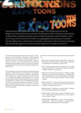 4 Noticias de ExportAr
Animación
argentinaalmundo
4 Noticias de ExportAr
La 5ta Ronda Internacional de Negocios de Animación se distin-
guió por su intensa actividad. La jornada en el Hotel Emperador
permitió que las ocho empresas compradoras mantuvieran 119
reuniones de trabajo con 20 productoras nacionales. A estos en-
cuentros se sumaron unos 20 más, solicitados por las empresas
invitadas gracias al excelente impacto que causaron las proyeccio-
nes y presentaciones de las productoras ofertantes realizadas en el
Teatro Vórterix.
En forma paralela a las reuniones y proyecciones programadas para
invitados, el Festival presentó a los nominados en las categorías
largometraje, serie de TV, producción publicitaria, cortometraje y
corto de graduación animados, premiando a los mejores en cada
una. Las producciones argentinas premiadas fueron “La máquina
que hace estrellas” de Nut’s Studios (segundo premio en la catego-
ría largometraje) y “Temaikén - Pavo” de Flamboyant Paradise (pri-
mer premio en producción publicitaria), mientras que “Los Crea-
dores, el secreto del calendario maya” de Competir y “El Camino
del Ninja” de Otras Personas Productions resultaron acreedoras de
menciones especiales.
Durante los ciclos de conferencias, se destacaron las presentaciones
de:
•	Planet Nemo (compañía parisina independiente, productora y
distribuidora de series animadas y contenidos para juegos para
el mercado juvenil). Conferencista: Gaeitan Goffi.
•	DAC - Directores Argentinos de Cinematografía: “Cómo dirigir
y producir en Argentina”. Conferencista: Gustavo Cova, director
“Boogie el Aceitoso”, Mundo Gaturro.
•	Coloquio de Co-Producción Internacional: “Ventajas y posibili-
dades de co- producciones con Latinoamérica”. Panelistas: Pato
Escala (PunkRobot Studio, Chile), Sergio Martinelli (Film&Arts/
Zoyo, Brasil), Fernando Vallejo (Animec/El Hombre Invisible,
Ecuador).
•	ZOYO Entertainment: “Ley de Incentivo para la Producción Au-
diovisual en Brasil” Conferencista: Sergio Martinelli, Director de
Film&Arts y Fundador de Zoyo, Brasil.
•	BRB International: “Aplicaciones y negocio digital”. Conferen-
cista: Emilie Pasquet, BRB International, España.
•	El Señor Studio: “Estilo y proceso creativo de Guillermo García
Carsí”. Conferencista: Guillermo García Carsí - CEO. Creador de
la serie “Pocoyó”, España.
•	DREAMWORKS ANIMATION: “El origen de los guardianes –
creando épica” / “Rise of the Guardians - Creating an Epic”.
Conferencistas: Gabe Hordos y Patrick Hanenberger.
Con presencias internacionales de lujo, tuvo lugar la 5ta Ronda Internacional de
Negocios de Animación en el marco de la Feria Expotoons 2012. El Festival Internacional
se desarrolló en diferentes espacios, como el Hotel Emperador, el Teatro Vórterix, el cine
Gaumont y Centro Cultural San Martín. Los organizadores de la feria y la Fundación
ExportAr efectuaron la selección de los invitados nacionales e internacionales a participar
del mercado de negocios con 20 productoras argentinas inscriptas en el evento.
 