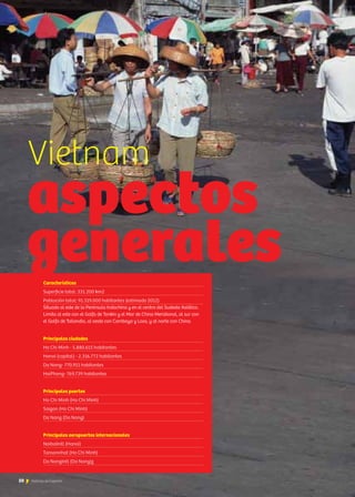 50 Noticias de ExportAr50 Noticias de ExportAr
Características
Superficie total: 331.200 km2
Población total: 91.519.000 habitantes (estimado 2012)
Situado al este de la Península Indochina y en el centro del Sudeste Asiático.
Limita al este con el Golfo de Tonkin y el Mar de China Meridional, al sur con
el Golfo de Tailandia, al oeste con Camboya y Laos, y al norte con China.
Principales ciudades
Ho Chi Minh - 5.880.615 habitantes
Hanoi (capital) - 2.316.772 habitantes
Da Nang- 770.911 habitantes
HaiPhong- 769.739 habitantes
Principales puertos
Ho Chi Minh (Ho Chi Minh)
Saigon (Ho Chi Minh)
Da Nang (Da Nang)
Principales aeropuertos internacionales
NoibaiIntl (Hanoi)
Tansonnhat (Ho Chi Minh)
Da NangIntl (Da Nang)z
Vietnam
aspectos
generales
 
