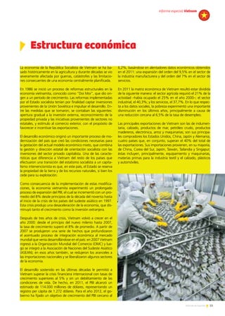 51Noticias de ExportAr
6,2%, basándose en alentadores datos económicos obtenidos
en el 2011: una expansión del orden del 9,5% en el sector de
la industria manufacturera y del orden del 7% en el sector de
servicios.
En 2011 la matriz económica de Vietnam resultó estar dividida
de la siguiente manera: el sector agrícola requirió el 21% de la
actividad –había ocupado el 25% en el año 2000–; el sector
industrial, el 40,3%; y los servicios, el 37,7%. En lo que respec-
ta a los datos sociales, la pobreza experimentó una importante
disminución en los últimos años, principalmente a causa de
una reducción cercana al 6,5% de la tasa de desempleo.
Las principales exportaciones de Vietnam son las de indumen-
taria, calzado, productos de mar, petróleo crudo, productos
madereros, electrónica, arroz y maquinarias; son sus principa-
les compradores los Estados Unidos, China, Japón y Alemania,
cuatro países que, en conjunto, superan el 40% del total de
las exportaciones. Sus importaciones provienen, en su mayoría,
de China, Corea del Sur, Japón, Taiwán, Tailandia y Singapur;
éstas incluyen, principalmente, equipamiento y maquinarias,
materias primas para la industria textil y el calzado, plásticos
y automóviles.
La economía de la República Socialista de Vietnam se ha ba-
sado históricamente en la agricultura y durante décadas se vio
severamente afectada por guerras, catástrofes y las limitacio-
nes consecuentes de una economía centralmente planificada.
En 1986 se inició un proceso de reformas estructurales en la
economía vietnamita, conocido como “Doi Moi”, que dio ori-
gen a un período de crecimiento. Las reformas implementadas
por el Estado socialista tenían por finalidad captar inversiones
provenientes de la Unión Soviética e impulsar el desarrollo. En-
tre las medidas que se tomaron, se contaban las siguientes:
apertura gradual a la inversión externa, reconocimiento de la
propiedad privada y las iniciativas provenientes de sectores no
estatales, y estímulo al comercio exterior, con el propósito de
favorecer e incentivar las exportaciones.
El desarrollo económico originó un importante proceso de mo-
dernización del país que creó las condiciones necesarias para
la gestación del actual modelo económico mixto, que combina
la gestión y dirección estatal de orientación socialista con las
inversiones del sector privado capitalista. Una de las caracte-
rísticas que diferencia a Vietnam del resto de los países que
efectuaron una transición del estatismo socialista a un capita-
lismo intervencionista es que, en este país, el Estado se reserva
la propiedad de la tierra y de los recursos naturales, si bien los
cede para su explotación.
Como consecuencia de la implementación de estas modifica-
ciones, la economía vietnamita experimentó un prolongado
proceso de expansión del PBI, el cual se incrementó con un pro-
medio del 8% desde principios de la década del noventa hasta
el inicio de la crisis de los países del sudeste asiático en 1997.
Esta crisis produjo una desaceleración de la economía, que dis-
minuyó tanto el crecimiento como la inversión extranjera.
Después de tres años de crisis, Vietnam volvió a crecer en el
año 2000: desde el principio del nuevo milenio hasta 2007,
la tasa de crecimiento superó el 8% de promedio. A partir de
2007 se produjeron una serie de hechos que profundizaron
el acentuado proceso de integración económica al mercado
mundial que venía desarrollándose en el país: en 2007 Vietnam
ingresó a la Organización Mundial del Comercio (OMC) y lue-
go se integró a la Asociación de Naciones del Sudeste Asiático
(ASEAN); en esos años también, se redujeron los aranceles a
las importaciones nacionales y se liberalizaron algunos sectores
de la economía.
El desarrollo sostenido en las últimas décadas le permitió a
Vietnam superar la crisis financiera internacional con tasas de
crecimiento superiores al 5% y sin un debilitamiento de las
condiciones de vida. De hecho, en 2011, el PBI alcanzó un
estimado de 114.000 millones de dólares, representando un
registro per cápita de 1.272 dólares. Para el año 2012, el go-
bierno ha fijado un objetivo de crecimiento del PBI cercano al
Estructura económica
informe especial Vietnam
 