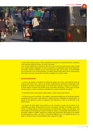 57Noticias de ExportAr
Angola
57Noticias de ExportAr
Cuando no les interesa tratar un tema, responden con evasivas o cambiando de tema. Hasta que
no se clarifican todos los puntos, no firman el acuerdo.
- Dan mucha importancia a la persona como tal, y por lo tanto, les gusta conocer algo más allá
de su simple carácter negociador. Por eso es importante no molestarse cuando hacen preguntas
personales. También la palabra es muy importante para ellos; por lo tanto, es recomendable
que no ofrecerla si uno no está dispuesto a cumplirla, porque esto podría afectar seriamente las
potenciales relaciones comerciales. Para ellos, la palabra es una firma verbal.
Normas de protocolo
- La forma de saludar es mediante el tradicional apretón de manos, más habitual entre las
personas del mismo sexo. Como en el mundo empresarial las costumbres occidentales están
totalmente admitidas, el saludo puede ser el mismo para hombres y mujeres. Sin embargo, si
se desea realizar un saludo más acorde con las costumbres vietnamitas, a menos que una mujer
tienda primero su mano, lo correcto es saludarla con una leve inclinación de cabeza.
- Es preferible eludir conversaciones sobre política o sobre la guerra de Vietnam.
- Los vietnamitas son muy afectos a los regalos y a pequeños detalles que no demandan grandes
cantidades de dinero pero sí demuestran un interés personal. Finalizadas las negociaciones, se
puede ser más generoso y hacer un regalo de más importancia, si bien se recomienda no ser
desmesurado.
- Las tarjetas de visita deben intercambiarse en los momentos iniciales del encuentro, al ser
presentados y/o saludar. Al igual que en muchos otros países orientales, se entregan con las dos
manos, y se debe prestar un poco de atención a la mismas para indicar, con este gesto, que
tiene interés en la otra persona. Es bueno echarle un vistazo, y no guardarla directamente en su
portafolio, tarjetero o bolsillo. Tampoco se conseja hacer anotaciones adicionales en las tarjetas
de visita (apuntar un dato, una cifra, un número de teléfono, etc.). Las tarjetas de visita, si no
están en el idioma local, al menos deberán estar impresas en inglés.
informe especial Vietnam
 